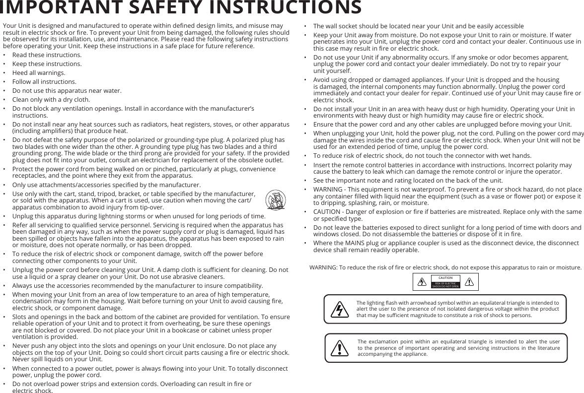 •  The wall socket should be located near your Unit and be easily accessible•  Keep your Unit away from moisture. Do not expose your Unit to rain or moisture. If water penetrates into your Unit, unplug the power cord and contact your dealer. Continuous use in this case may result in re or electric shock.•  Do not use your Unit if any abnormality occurs. If any smoke or odor becomes apparent, unplug the power cord and contact your dealer immediately. Do not try to repair your  unit yourself.•  Avoid using dropped or damaged appliances. If your Unit is dropped and the housing is damaged, the internal components may function abnormally. Unplug the power cord immediately and contact your dealer for repair. Continued use of your Unit may cause re or electric shock.•  Do not install your Unit in an area with heavy dust or high humidity. Operating your Unit in environments with heavy dust or high humidity may cause re or electric shock.•  Ensure that the power cord and any other cables are unplugged before moving your Unit.•  When unplugging your Unit, hold the power plug, not the cord. Pulling on the power cord may damage the wires inside the cord and cause re or electric shock. When your Unit will not be used for an extended period of time, unplug the power cord.•  To reduce risk of electric shock, do not touch the connector with wet hands.•  Insert the remote control batteries in accordance with instructions. Incorrect polarity may cause the battery to leak which can damage the remote control or injure the operator.•  See the important note and rating located on the back of the unit.•  WARNING - This equipment is not waterproof. To prevent a re or shock hazard, do not place any container lled with liquid near the equipment (such as a vase or ower pot) or expose it to dripping, splashing, rain, or moisture.•  CAUTION - Danger of explosion or re if batteries are mistreated. Replace only with the same or specied type.•  Do not leave the batteries exposed to direct sunlight for a long period of time with doors and windows closed. Do not disassemble the batteries or dispose of it in re.•  Where the MAINS plug or appliance coupler is used as the disconnect device, the disconnect device shall remain readily operable.WARNING: To reduce the risk of re or electric shock, do not expose this apparatus to rain or moisture.Explanation of WARNING symbols:Your Unit is designed and manufactured to operate within dened design limits, and misuse may result in electric shock or re. To prevent your Unit from being damaged, the following rules should be observed for its installation, use, and maintenance. Please read the following safety instructions before operating your Unit. Keep these instructions in a safe place for future reference.•  Read these instructions.•  Keep these instructions.•  Heed all warnings.•  Follow all instructions.•  Do not use this apparatus near water.•  Clean only with a dry cloth.•  Do not block any ventilation openings. Install in accordance with the manufacturer’s instructions.•  Do not install near any heat sources such as radiators, heat registers, stoves, or other apparatus (including ampliers) that produce heat.•  Do not defeat the safety purpose of the polarized or grounding-type plug. A polarized plug has two blades with one wider than the other. A grounding type plug has two blades and a third grounding prong. The wide blade or the third prong are provided for your safety. If the provided plug does not t into your outlet, consult an electrician for replacement of the obsolete outlet.•  Protect the power cord from being walked on or pinched, particularly at plugs, convenience receptacles, and the point where they exit from the apparatus.•  Only use attachments/accessories specied by the manufacturer.•  Use only with the cart, stand, tripod, bracket, or table specied by the manufacturer, or sold with the apparatus. When a cart is used, use caution when moving the cart/apparatus combination to avoid injury from tip-over.•  Unplug this apparatus during lightning storms or when unused for long periods of time.•  Refer all servicing to qualied service personnel. Servicing is required when the apparatus has been damaged in any way, such as when the power supply cord or plug is damaged, liquid has been spilled or objects have fallen into the apparatus, the apparatus has been exposed to rain or moisture, does not operate normally, or has been dropped.•  To reduce the risk of electric shock or component damage, switch o the power before connecting other components to your Unit.•  Unplug the power cord before cleaning your Unit. A damp cloth is sucient for cleaning. Do not use a liquid or a spray cleaner on your Unit. Do not use abrasive cleaners.•  Always use the accessories recommended by the manufacturer to insure compatibility.•  When moving your Unit from an area of low temperature to an area of high temperature, condensation may form in the housing. Wait before turning on your Unit to avoid causing re, electric shock, or component damage.•  Slots and openings in the back and bottom of the cabinet are provided for ventilation. To ensure reliable operation of your Unit and to protect it from overheating, be sure these openings are not blocked or covered. Do not place your Unit in a bookcase or cabinet unless proper ventilation is provided.•  Never push any object into the slots and openings on your Unit enclosure. Do not place any objects on the top of your Unit. Doing so could short circuit parts causing a re or electric shock. Never spill liquids on your Unit.•  When connected to a power outlet, power is always owing into your Unit. To totally disconnect power, unplug the power cord.•  Do not overload power strips and extension cords. Overloading can result in re or  electric shock.IMPORTANT SAFETY INSTRUCTIONSCAUTIONRISK OF ELECTRIC SHOCK DO NOT OPENThe lighting ash with arrowhead symbol within an equilateral triangle is intended to alert the user to the presence of not isolated dangerous voltage within the product that may be sucient magnitude to constitute a risk of shock to persons.The exclamation point within an equilateral triangle is intended to alert the user to the presence of important operating and servicing instructions in the literature accompanying the appliance.