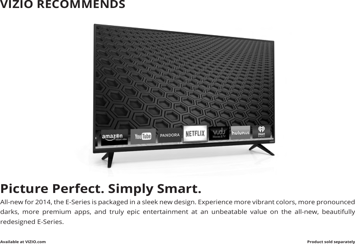 Picture Perfect. Simply Smart.All-new for 2014, the E-Series is packaged in a sleek new design. Experience more vibrant colors, more pronounced darks, more premium apps, and truly epic entertainment at an unbeatable value on the all-new, beautifully redesigned E-Series.Available at VIZIO.com Product sold separatelyVIZIO RECOMMENDS