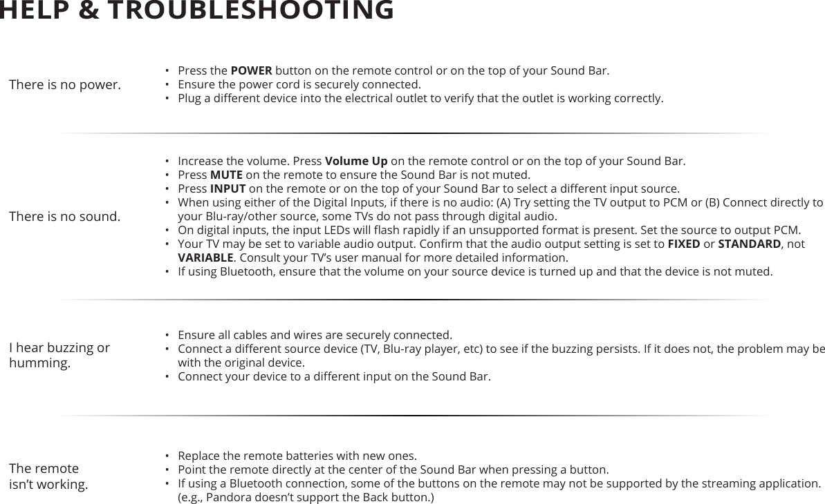 There is no power.•  Press the POWER button on the remote control or on the top of your Sound Bar.•  Ensure the power cord is securely connected.•  Plug a dierent device into the electrical outlet to verify that the outlet is working correctly.There is no sound.•  Increase the volume. Press Volume Up on the remote control or on the top of your Sound Bar.•  Press MUTE on the remote to ensure the Sound Bar is not muted.•  Press INPUT on the remote or on the top of your Sound Bar to select a dierent input source.•  When using either of the Digital Inputs, if there is no audio: (A) Try setting the TV output to PCM or (B) Connect directly to your Blu-ray/other source, some TVs do not pass through digital audio. •  On digital inputs, the input LEDs will ash rapidly if an unsupported format is present. Set the source to output PCM.•  Your TV may be set to variable audio output. Conrm that the audio output setting is set to FIXED or STANDARD, not VARIABLE. Consult your TV’s user manual for more detailed information.•  If using Bluetooth, ensure that the volume on your source device is turned up and that the device is not muted.I hear buzzing or humming.•  Ensure all cables and wires are securely connected.•  Connect a dierent source device (TV, Blu-ray player, etc) to see if the buzzing persists. If it does not, the problem may be with the original device.•  Connect your device to a dierent input on the Sound Bar.The remoteisn’t working.•  Replace the remote batteries with new ones.•  Point the remote directly at the center of the Sound Bar when pressing a button.•  If using a Bluetooth connection, some of the buttons on the remote may not be supported by the streaming application. (e.g., Pandora doesn’t support the Back button.)HELP &amp; TROUBLESHOOTING