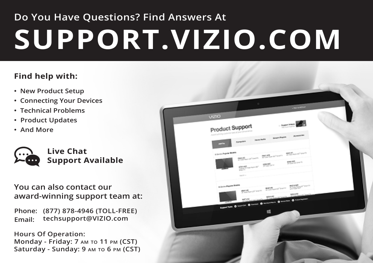 Do You Have Questions? Find Answers AtFind help with:•  New Product Setup•  Connecting Your Devices•  Technical Problems•  Product Updates•  And MoreSUPPORT.VIZIO.COMYou can also contact our  award-winning support team at:Phone:Email:(877) 878-4946 (TOLL-FREE)techsupport@VIZIO.comHours Of Operation:    Monday - Friday: 7 am TO 11 pm (CST) Saturday - Sunday: 9 am TO 6 pm (CST)Live Chat  Support Available