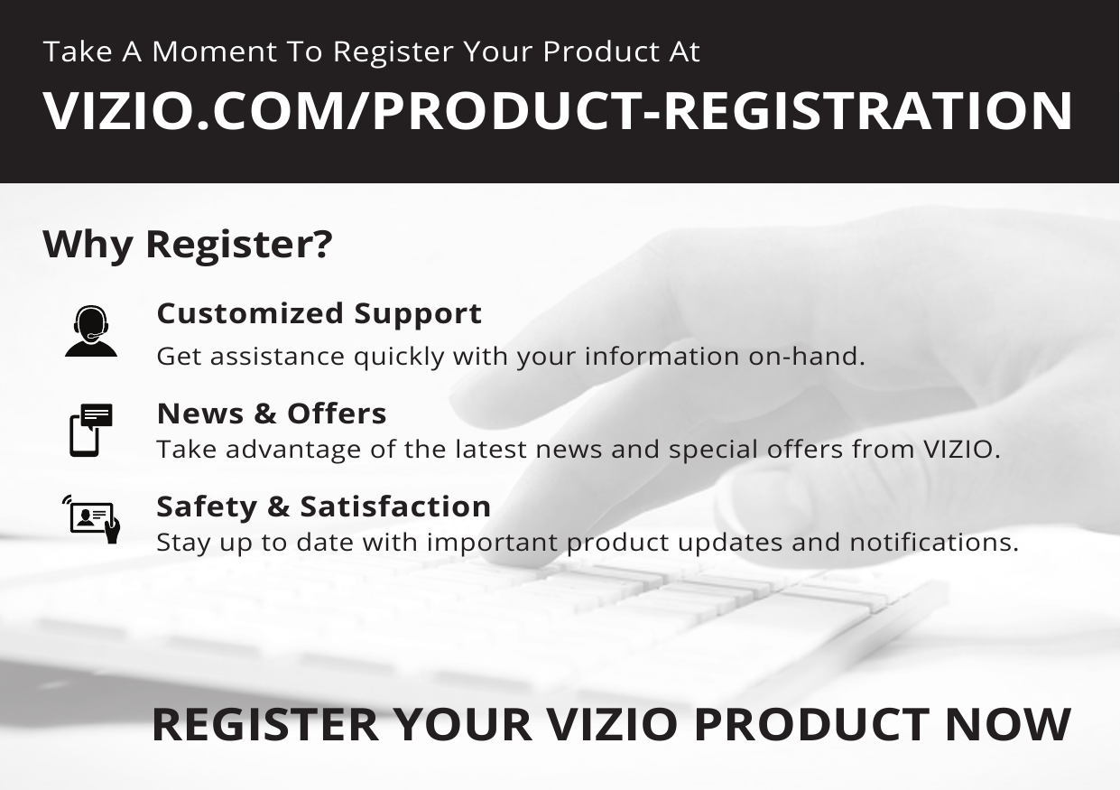 Take A Moment To Register Your Product AtVIZIO.COM/PRODUCT-REGISTRATIONREGISTER YOUR VIZIO PRODUCT NOWCustomized SupportGet assistance quickly with your information on-hand.News &amp; OffersTake advantage of the latest news and special offers from VIZIO.Safety &amp; SatisfactionStay up to date with important product updates and notifications.Why Register?