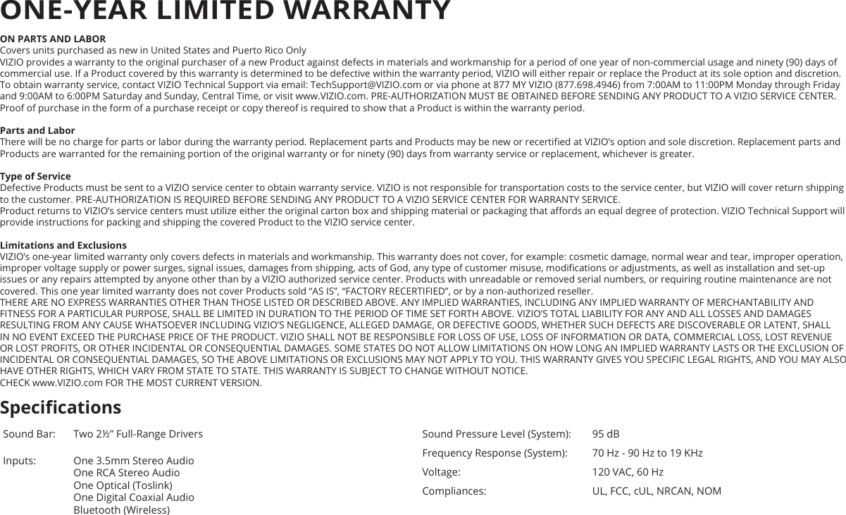 ON PARTS AND LABORCovers units purchased as new in United States and Puerto Rico OnlyVIZIO provides a warranty to the original purchaser of a new Product against defects in materials and workmanship for a period of one year of non-commercial usage and ninety (90) days of commercial use. If a Product covered by this warranty is determined to be defective within the warranty period, VIZIO will either repair or replace the Product at its sole option and discretion.To obtain warranty service, contact VIZIO Technical Support via email: TechSupport@VIZIO.com or via phone at 877 MY VIZIO (877.698.4946) from 7:00AM to 11:00PM Monday through Friday and 9:00AM to 6:00PM Saturday and Sunday, Central Time, or visit www.VIZIO.com. PRE-AUTHORIZATION MUST BE OBTAINED BEFORE SENDING ANY PRODUCT TO A VIZIO SERVICE CENTER. Proof of purchase in the form of a purchase receipt or copy thereof is required to show that a Product is within the warranty period.Parts and LaborThere will be no charge for parts or labor during the warranty period. Replacement parts and Products may be new or recertied at VIZIO’s option and sole discretion. Replacement parts and Products are warranted for the remaining portion of the original warranty or for ninety (90) days from warranty service or replacement, whichever is greater.Type of ServiceDefective Products must be sent to a VIZIO service center to obtain warranty service. VIZIO is not responsible for transportation costs to the service center, but VIZIO will cover return shipping to the customer. PRE-AUTHORIZATION IS REQUIRED BEFORE SENDING ANY PRODUCT TO A VIZIO SERVICE CENTER FOR WARRANTY SERVICE.Product returns to VIZIO’s service centers must utilize either the original carton box and shipping material or packaging that aords an equal degree of protection. VIZIO Technical Support will provide instructions for packing and shipping the covered Product to the VIZIO service center.Limitations and ExclusionsVIZIO’s one-year limited warranty only covers defects in materials and workmanship. This warranty does not cover, for example: cosmetic damage, normal wear and tear, improper operation, improper voltage supply or power surges, signal issues, damages from shipping, acts of God, any type of customer misuse, modications or adjustments, as well as installation and set-up issues or any repairs attempted by anyone other than by a VIZIO authorized service center. Products with unreadable or removed serial numbers, or requiring routine maintenance are not covered. This one year limited warranty does not cover Products sold “AS IS”, “FACTORY RECERTIFIED”, or by a non-authorized reseller.THERE ARE NO EXPRESS WARRANTIES OTHER THAN THOSE LISTED OR DESCRIBED ABOVE. ANY IMPLIED WARRANTIES, INCLUDING ANY IMPLIED WARRANTY OF MERCHANTABILITY AND FITNESS FOR A PARTICULAR PURPOSE, SHALL BE LIMITED IN DURATION TO THE PERIOD OF TIME SET FORTH ABOVE. VIZIO’S TOTAL LIABILITY FOR ANY AND ALL LOSSES AND DAMAGES RESULTING FROM ANY CAUSE WHATSOEVER INCLUDING VIZIO’S NEGLIGENCE, ALLEGED DAMAGE, OR DEFECTIVE GOODS, WHETHER SUCH DEFECTS ARE DISCOVERABLE OR LATENT, SHALL IN NO EVENT EXCEED THE PURCHASE PRICE OF THE PRODUCT. VIZIO SHALL NOT BE RESPONSIBLE FOR LOSS OF USE, LOSS OF INFORMATION OR DATA, COMMERCIAL LOSS, LOST REVENUE OR LOST PROFITS, OR OTHER INCIDENTAL OR CONSEQUENTIAL DAMAGES. SOME STATES DO NOT ALLOW LIMITATIONS ON HOW LONG AN IMPLIED WARRANTY LASTS OR THE EXCLUSION OF INCIDENTAL OR CONSEQUENTIAL DAMAGES, SO THE ABOVE LIMITATIONS OR EXCLUSIONS MAY NOT APPLY TO YOU. THIS WARRANTY GIVES YOU SPECIFIC LEGAL RIGHTS, AND YOU MAY ALSO HAVE OTHER RIGHTS, WHICH VARY FROM STATE TO STATE. THIS WARRANTY IS SUBJECT TO CHANGE WITHOUT NOTICE.  CHECK www.VIZIO.com FOR THE MOST CURRENT VERSION.Sound Bar: Two 2½” Full-Range Drivers Inputs: One 3.5mm Stereo Audio One RCA Stereo Audio One Optical (Toslink) One Digital Coaxial Audio Bluetooth (Wireless)Sound Pressure Level (System): 95 dBFrequency Response (System): 70 Hz - 90 Hz to 19 KHzVoltage: 120 VAC, 60 HzCompliances: UL, FCC, cUL, NRCAN, NOMSpecicationsONE-YEAR LIMITED WARRANTY