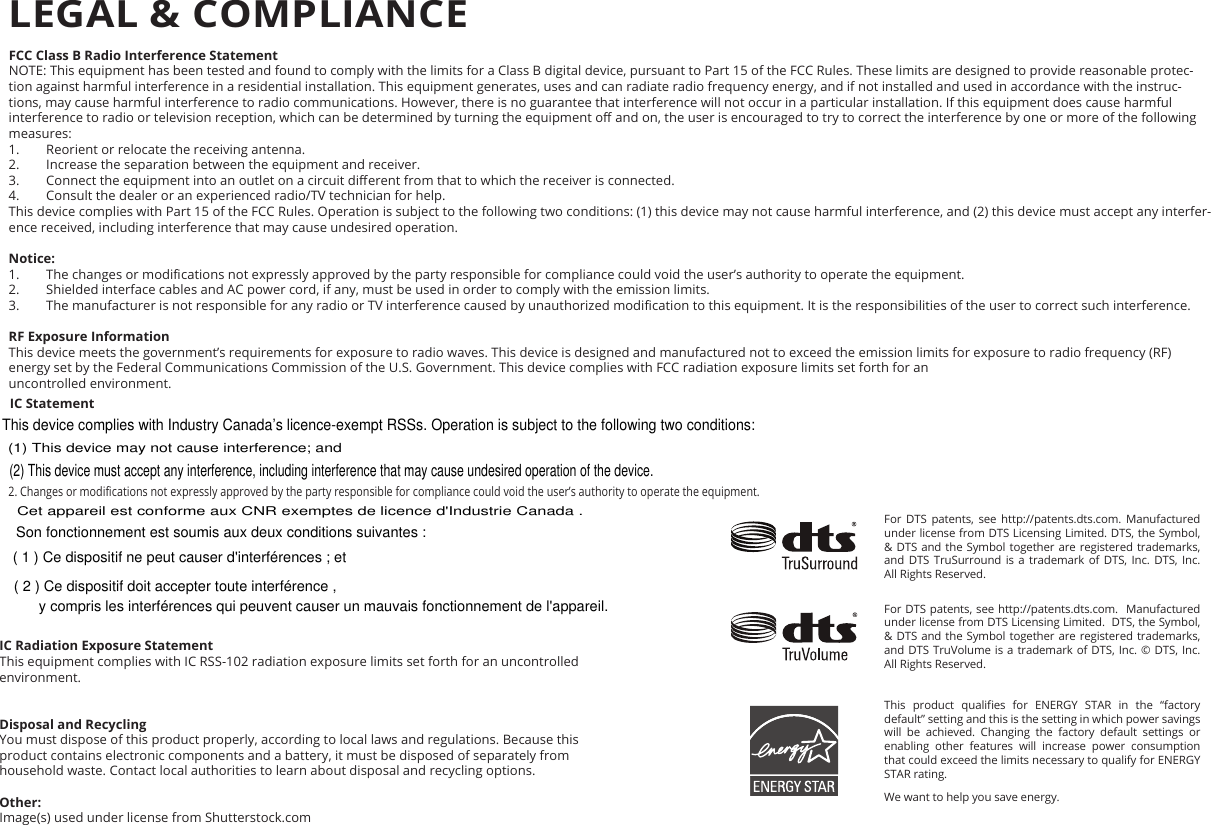 environment. FCC Class B Radio Interference StatementNOTE: This equipment has been tested and found to comply with the limits for a Class B digital device, pursuant to Part 15 of the FCC Rules. These limits are designed to provide reasonable protec-tion against harmful interference in a residential installation. This equipment generates, uses and can radiate radio frequency energy, and if not installed and used in accordance with the instruc-tions, may cause harmful interference to radio communications. However, there is no guarantee that interference will not occur in a particular installation. If this equipment does cause harmful interference to radio or television reception, which can be determined by turning the equipment o and on, the user is encouraged to try to correct the interference by one or more of the following measures:1.  Reorient or relocate the receiving antenna.2.  Increase the separation between the equipment and receiver.3.  Connect the equipment into an outlet on a circuit dierent from that to which the receiver is connected.4.  Consult the dealer or an experienced radio/TV technician for help.This device complies with Part 15 of the FCC Rules. Operation is subject to the following two conditions: (1) this device may not cause harmful interference, and (2) this device must accept any interfer-ence received, including interference that may cause undesired operation.Notice:1.  The changes or modications not expressly approved by the party responsible for compliance could void the user’s authority to operate the equipment.2.  Shielded interface cables and AC power cord, if any, must be used in order to comply with the emission limits.3.  The manufacturer is not responsible for any radio or TV interference caused by unauthorized modication to this equipment. It is the responsibilities of the user to correct such interference.RF Exposure InformationThis device meets the government’s requirements for exposure to radio waves. This device is designed and manufactured not to exceed the emission limits for exposure to radio frequency (RF) energy set by the Federal Communications Commission of the U.S. Government. This device complies with FCC radiation exposure limits set forth for an  uncontrolled environment.IC Statement  2. Changes or modications not expressly approved by the party responsible for compliance could void the user’s authority to operate the equipment.   IC Radiation Exposure StatementThis equipment complies with IC RSS-102 radiation exposure limits set forth for an uncontrolled   Disposal and RecyclingYou must dispose of this product properly, according to local laws and regulations. Because this  product contains electronic components and a battery, it must be disposed of separately from  household waste. Contact local authorities to learn about disposal and recycling options.Other:Image(s) used under license from Shutterstock.comFor DTS patents, see http://patents.dts.com. Manufactured under license from DTS Licensing Limited. DTS, the Symbol, &amp; DTS and the Symbol together are registered trademarks, and DTS TruSurround is a trademark of DTS, Inc. DTS, Inc. All Rights Reserved.For DTS patents, see http://patents.dts.com.  Manufactured under license from DTS Licensing Limited.  DTS, the Symbol, &amp; DTS and the Symbol together are registered trademarks, and DTS TruVolume is a trademark of DTS, Inc. © DTS, Inc. All Rights Reserved.This  product  qualies  for  ENERGY  STAR  in  the  “factory default” setting and this is the setting in which power savings will be achieved. Changing the factory default settings or enabling other features will increase power consumption that could exceed the limits necessary to qualify for ENERGY STAR rating.We want to help you save energy.LEGAL &amp; COMPLIANCEThis device complies with Industry Canada’s licence-exempt RSSs. Operation is subject to the following two conditions: (1) This device may not cause interference; and (2) This device must accept any interference, including interference that may cause undesired operation of the device. ( 1 ) Ce dispositif ne peut causer d&apos;interférences ; etCet appareil est conforme aux CNR exemptes de licence d&apos;Industrie Canada . Son fonctionnement est soumis aux deux conditions suivantes :( 2 ) Ce dispositif doit accepter toute interférence , y compris les interférences qui peuvent causer un mauvais fonctionnement de l&apos;appareil.