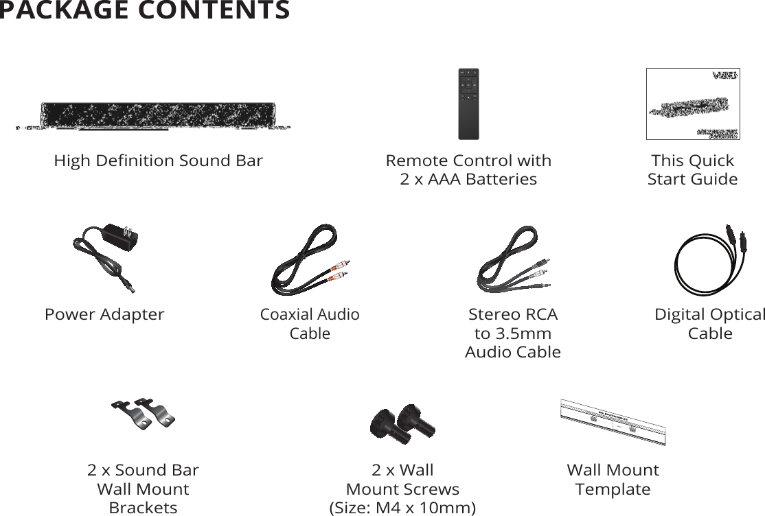 PACKAGE CONTENTSThis Quick  Start GuideRemote Control with  2 x AAA BatteriesHigh Denition Sound Bar2 x Sound Bar Wall Mount BracketsWall Mount Template2 x Wall  Mount Screws(Size: M4 x 10mm)Digital Optical  CableStereo RCA to 3.5mm  Audio CableCoaxial Audio  CablePower Adapter