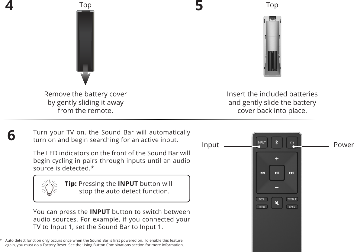 4Remove the battery cover  by gently sliding it away from the remote.5Insert the included batteries and gently slide the battery cover back into place.6Turn your TV on, the Sound Bar will automatically turn on and begin searching for an active input.The LED indicators on the front of the Sound Bar will begin cycling in pairs through inputs until an audio source is detected.*You can press the INPUT button to switch between audio sources. For example, if you connected your TV to Input 1, set the Sound Bar to Input 1.PowerInputTop TopTip: Pressing the INPUT button will stop the auto detect function.*  Auto detect function only occurs once when the Sound Bar is rst powered on. To enable this feature again, you must do a Factory Reset. See the Using Button Combinations section for more information.