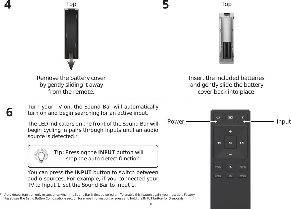 4Remove the battery cover  by gently sliding it away from the remote.5Insert the included batteries and gently slide the battery cover back into place.6Turn your TV on, the Sound Bar will automatically turn on and begin searching for an active input.The LED indicators on the front of the Sound Bar will begin cycling in pairs through inputs until an audio source is detected.*You can press the INPUT button to switch between audio sources. For example, if you connected your TV to Input 1, set the Sound Bar to Input 1.Power InputTop TopTip: Pressing the INPUT button will stop the auto detect function. $XWRGHWHFWIXQFWLRQRQO\RFFXUVRQFHZKHQWKH6RXQG%DULVȴUVWSRZHUHGRQ7RHQDEOHWKLVIHDWXUHDJDLQ\RXPXVWGRD)DFWRU\Reset (see the Using Button Combinations section for more information) or press and hold the INPUT button for 3 seconds. 10