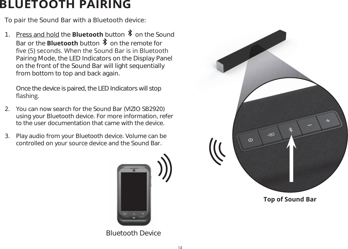 Top of Sound BarTo pair the Sound Bar with a Bluetooth device:1.  Press and hold the Bluetooth button     on the Sound Bar or the Bluetooth button     on the remote for ȴYHVHFRQGV:KHQWKH6RXQG%DULVLQ%OXHWRRWKPairing Mode, the LED Indicators on the Display Panel on the front of the Sound Bar will light sequentially from bottom to top and back again. Once the device is paired, the LED Indicators will stop ȵDVKLQJ2.  You can now search for the Sound Bar (VIZIO SB2920) using your Bluetooth device. For more information, refer to the user documentation that came with the device.3.  Play audio from your Bluetooth device. Volume can be controlled on your source device and the Sound Bar.Bluetooth Device14BLUETOOTH PAIRING