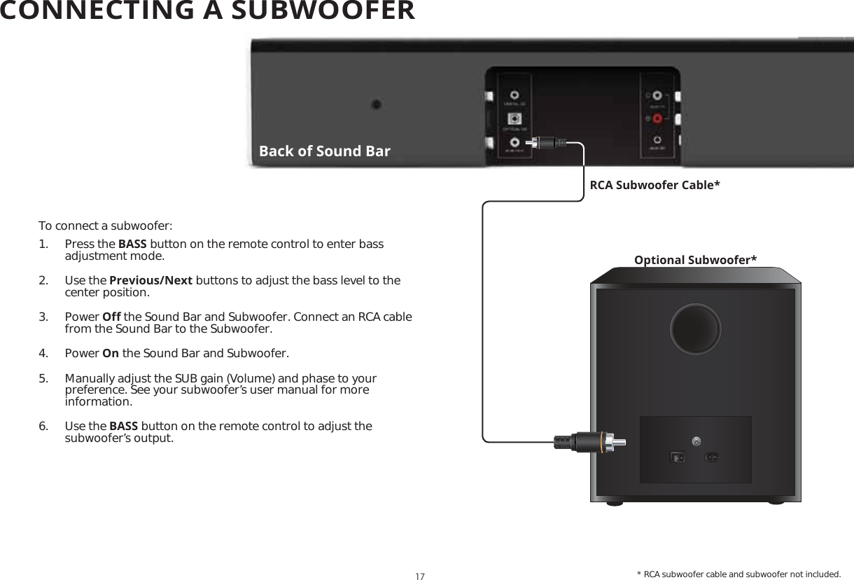 To connect a subwoofer:1. Press the BASS button on the remote control to enter bass adjustment mode.2. Use the Previous/Next buttons to adjust the bass level to the center position.3. Power O΍ the Sound Bar and Subwoofer. Connect an RCA cable from the Sound Bar to the Subwoofer.4. Power On the Sound Bar and Subwoofer.5.  Manually adjust the SUB gain (Volume) and phase to your preference. See your subwoofer’s user manual for more information.6. Use the BASS button on the remote control to adjust the subwoofer’s output. Optional Subwoofer*RCA Subwoofer Cable** RCA subwoofer cable and subwoofer not included.Back of Sound Bar17CONNECTING A SUBWOOFER 