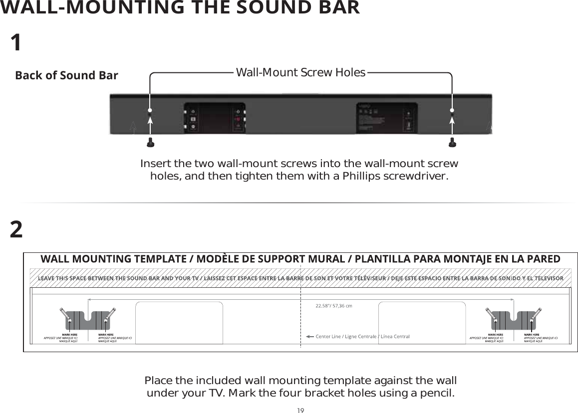 WALL-MOUNTING THE SOUND BARBack of Sound BarInsert the two wall-mount screws into the wall-mount screw holes, and then tighten them with a Phillips screwdriver. 12Place the included wall mounting template against the wall under your TV. Mark the four bracket holes using a pencil.Wall-Mount Screw Holes 19