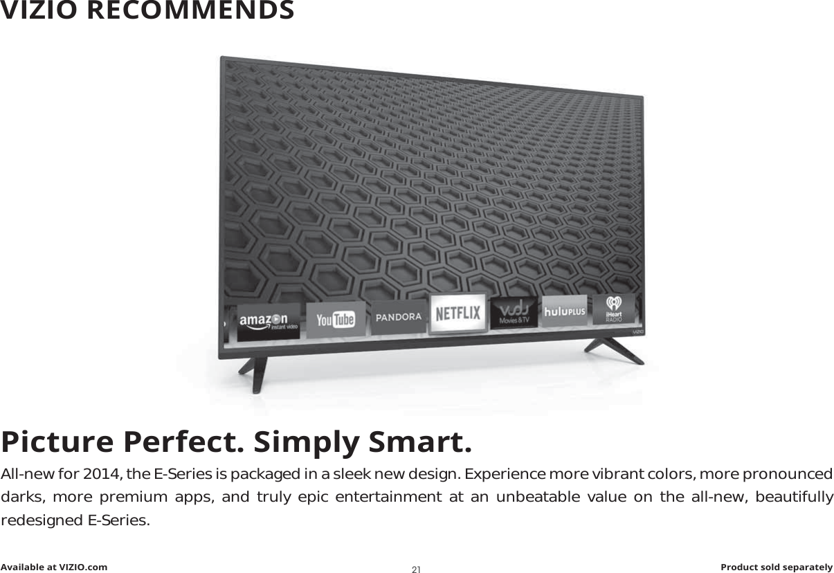 Picture Perfect. Simply Smart.All-new for 2014, the E-Series is packaged in a sleek new design. Experience more vibrant colors, more pronounced darks, more premium apps, and truly epic entertainment at an unbeatable value on the all-new, beautifully redesigned E-Series.Available at VIZIO.com Product sold separatelyVIZIO RECOMMENDS21