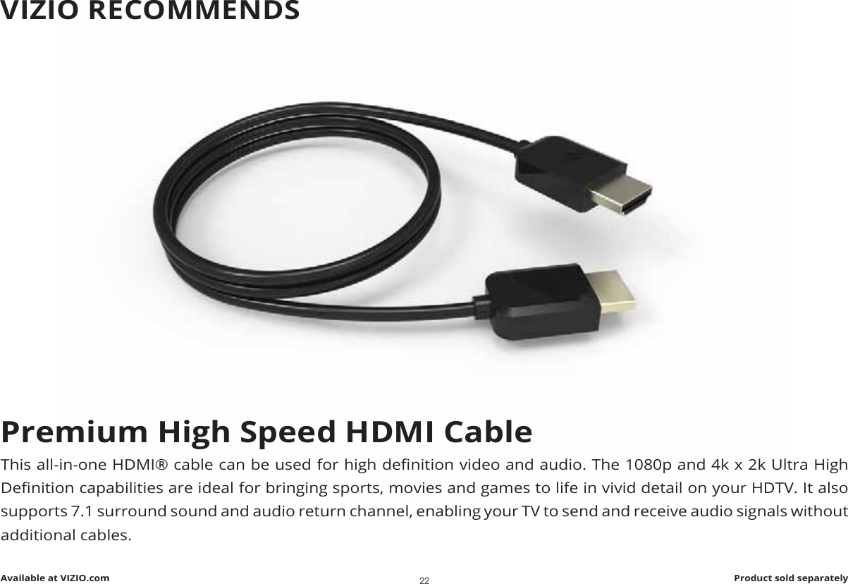 Premium High Speed HDMI Cable7KLVDOOLQRQH+&apos;0ΖpFDEOHFDQEHXVHGIRUKLJKGHȴQLWLRQYLGHRDQGDXGLR7KHSDQGN[N8OWUD+LJK&apos;HȴQLWLRQFDSDELOLWLHVDUHLGHDOIRUEULQJLQJVSRUWVPRYLHVDQGJDPHVWROLIHLQYLYLGGHWDLORQ\RXU+&apos;79ΖWDOVRVXSSRUWVVXUURXQGVRXQGDQGDXGLRUHWXUQFKDQQHOHQDEOLQJ\RXU79WRVHQGDQGUHFHLYHDXGLRVLJQDOVZLWKRXWDGGLWLRQDOFDEOHVAvailable at VIZIO.com Product sold separatelyVIZIO RECOMMENDS22