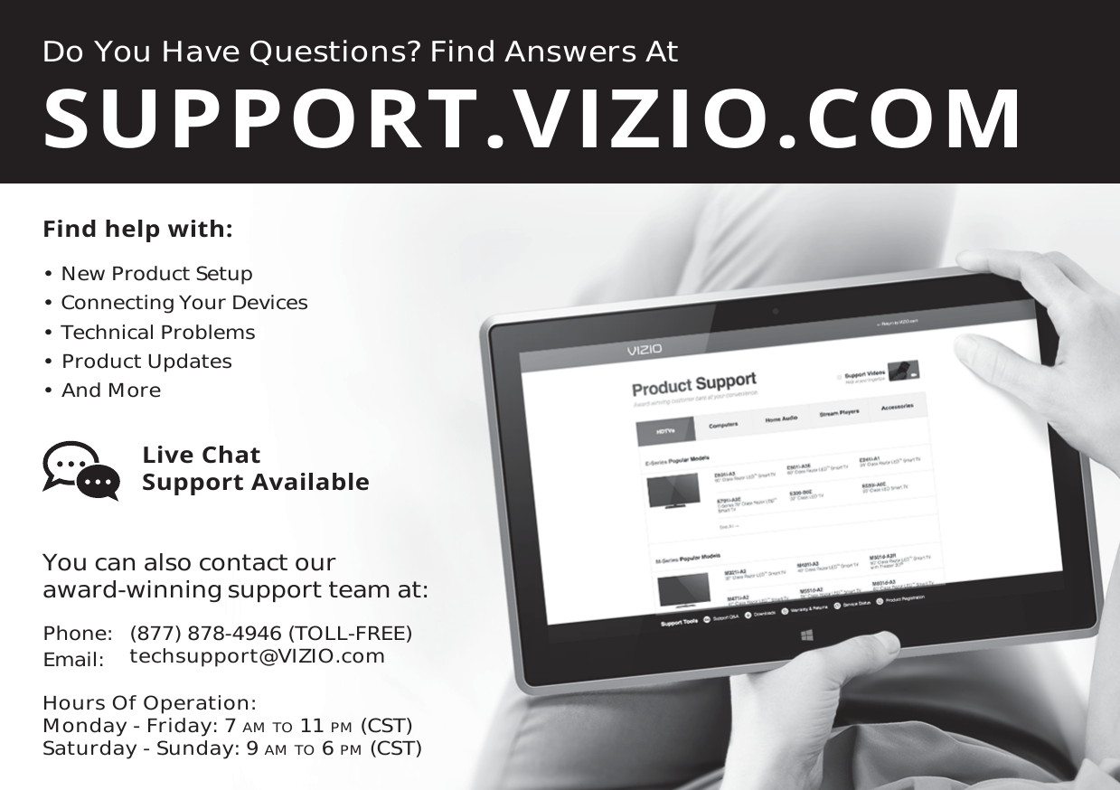 Do You Have Questions? Find Answers AtFind help with:•  New Product Setup•  Connecting Your Devices•  Technical Problems•  Product Updates•  And MoreSUPPORT.VIZIO.COMYou can also contact our  award-winning support team at:Phone:Email: (877) 878-4946 (TOLL-FREE)techsupport@VIZIO.comHours Of Operation:    Monday - Friday: 7 AM TO 11 PM (CST) Saturday - Sunday: 9 AM TO 6 PM (CST)Live Chat  Support Available