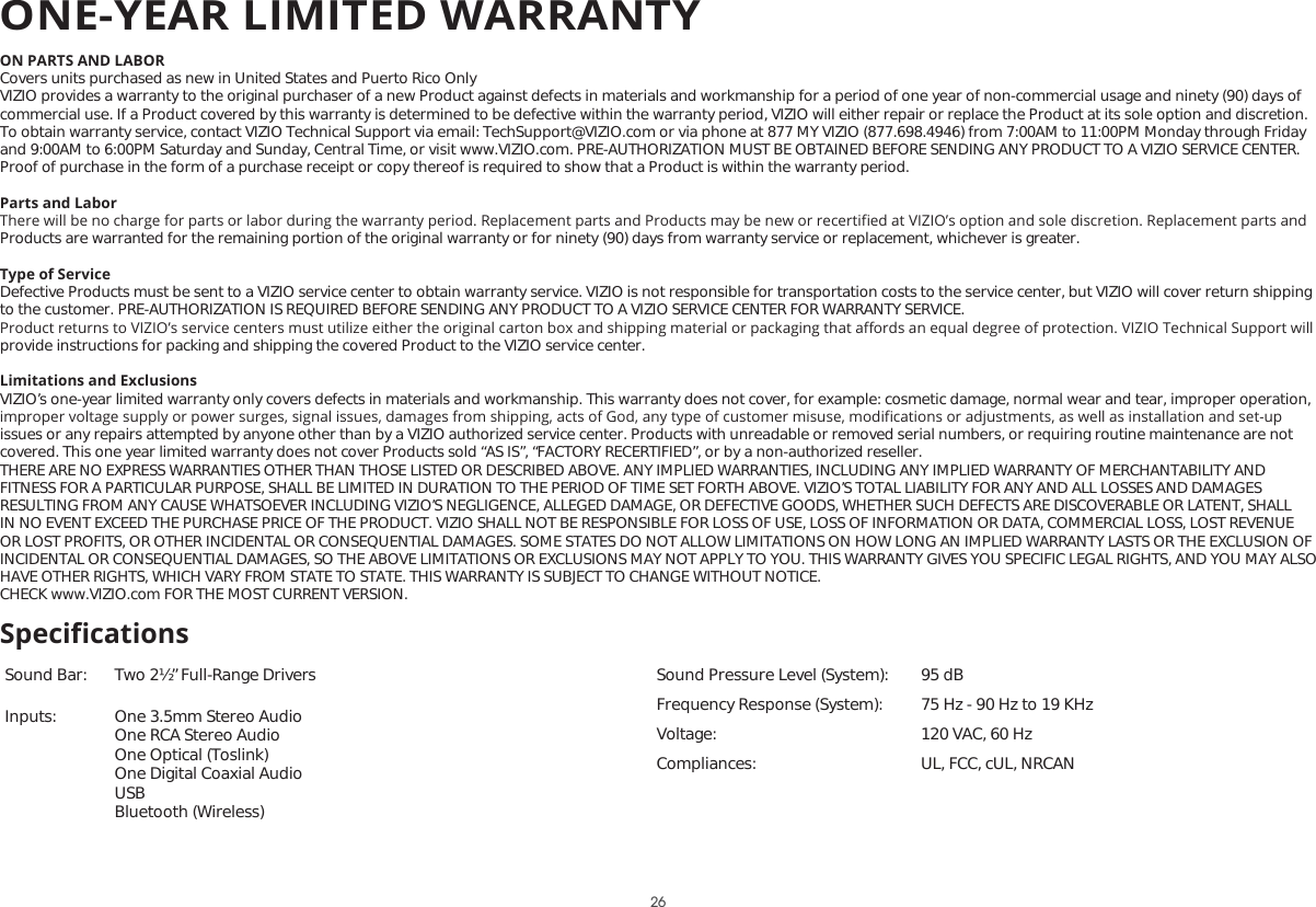 ON PARTS AND LABORCovers units purchased as new in United States and Puerto Rico OnlyVIZIO provides a warranty to the original purchaser of a new Product against defects in materials and workmanship for a period of one year of non-commercial usage and ninety (90) days of commercial use. If a Product covered by this warranty is determined to be defective within the warranty period, VIZIO will either repair or replace the Product at its sole option and discretion.To obtain warranty service, contact VIZIO Technical Support via email: TechSupport@VIZIO.com or via phone at 877 MY VIZIO (877.698.4946) from 7:00AM to 11:00PM Monday through Friday and 9:00AM to 6:00PM Saturday and Sunday, Central Time, or visit www.VIZIO.com. PRE-AUTHORIZATION MUST BE OBTAINED BEFORE SENDING ANY PRODUCT TO A VIZIO SERVICE CENTER. Proof of purchase in the form of a purchase receipt or copy thereof is required to show that a Product is within the warranty period.Parts and Labor7KHUHZLOOEHQRFKDUJHIRUSDUWVRUODERUGXULQJWKHZDUUDQW\SHULRG5HSODFHPHQWSDUWVDQG3URGXFWVPD\EHQHZRUUHFHUWLȴHGDW9Ζ=Ζ2ȇVRSWLRQDQGVROHGLVFUHWLRQ5HSODFHPHQWSDUWVDQGProducts are warranted for the remaining portion of the original warranty or for ninety (90) days from warranty service or replacement, whichever is greater.Type of ServiceDefective Products must be sent to a VIZIO service center to obtain warranty service. VIZIO is not responsible for transportation costs to the service center, but VIZIO will cover return shipping to the customer. PRE-AUTHORIZATION IS REQUIRED BEFORE SENDING ANY PRODUCT TO A VIZIO SERVICE CENTER FOR WARRANTY SERVICE.3URGXFWUHWXUQVWR9Ζ=Ζ2ȇVVHUYLFHFHQWHUVPXVWXWLOL]HHLWKHUWKHRULJLQDOFDUWRQER[DQGVKLSSLQJPDWHULDORUSDFNDJLQJWKDWD΍RUGVDQHTXDOGHJUHHRISURWHFWLRQ9Ζ=Ζ27HFKQLFDO6XSSRUWZLOOprovide instructions for packing and shipping the covered Product to the VIZIO service center.Limitations and ExclusionsVIZIO’s one-year limited warranty only covers defects in materials and workmanship. This warranty does not cover, for example: cosmetic damage, normal wear and tear, improper operation, LPSURSHUYROWDJHVXSSO\RUSRZHUVXUJHVVLJQDOLVVXHVGDPDJHVIURPVKLSSLQJDFWVRI*RGDQ\W\SHRIFXVWRPHUPLVXVHPRGLȴFDWLRQVRUDGMXVWPHQWVDVZHOODVLQVWDOODWLRQDQGVHWXSissues or any repairs attempted by anyone other than by a VIZIO authorized service center. Products with unreadable or removed serial numbers, or requiring routine maintenance are not covered. This one year limited warranty does not cover Products sold “AS IS”, “FACTORY RECERTIFIED”, or by a non-authorized reseller.THERE ARE NO EXPRESS WARRANTIES OTHER THAN THOSE LISTED OR DESCRIBED ABOVE. ANY IMPLIED WARRANTIES, INCLUDING ANY IMPLIED WARRANTY OF MERCHANTABILITY AND FITNESS FOR A PARTICULAR PURPOSE, SHALL BE LIMITED IN DURATION TO THE PERIOD OF TIME SET FORTH ABOVE. VIZIO’S TOTAL LIABILITY FOR ANY AND ALL LOSSES AND DAMAGES RESULTING FROM ANY CAUSE WHATSOEVER INCLUDING VIZIO’S NEGLIGENCE, ALLEGED DAMAGE, OR DEFECTIVE GOODS, WHETHER SUCH DEFECTS ARE DISCOVERABLE OR LATENT, SHALL IN NO EVENT EXCEED THE PURCHASE PRICE OF THE PRODUCT. VIZIO SHALL NOT BE RESPONSIBLE FOR LOSS OF USE, LOSS OF INFORMATION OR DATA, COMMERCIAL LOSS, LOST REVENUE OR LOST PROFITS, OR OTHER INCIDENTAL OR CONSEQUENTIAL DAMAGES. SOME STATES DO NOT ALLOW LIMITATIONS ON HOW LONG AN IMPLIED WARRANTY LASTS OR THE EXCLUSION OF INCIDENTAL OR CONSEQUENTIAL DAMAGES, SO THE ABOVE LIMITATIONS OR EXCLUSIONS MAY NOT APPLY TO YOU. THIS WARRANTY GIVES YOU SPECIFIC LEGAL RIGHTS, AND YOU MAY ALSO HAVE OTHER RIGHTS, WHICH VARY FROM STATE TO STATE. THIS WARRANTY IS SUBJECT TO CHANGE WITHOUT NOTICE.  CHECK www.VIZIO.com FOR THE MOST CURRENT VERSION.Sound Bar: Two 2½” Full-Range Drivers  Inputs: One 3.5mm Stereo Audio One RCA Stereo Audio One Optical (Toslink) One Digital Coaxial AudioUSB Bluetooth (Wireless)Sound Pressure Level (System): 95 dBFrequency Response (System): 75 Hz - 90 Hz to 19 KHzVoltage: 120 VAC, 60 HzCompliances: UL, FCC, cUL, NRCANSpeciȴcationsONE-YEAR LIMITED WARRANTY26