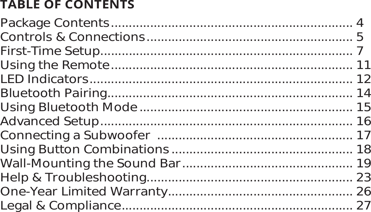 Package Contents .................................................................... 4Controls &amp; Connections .......................................................... 5First-Time Setup....................................................................... 7Using the Remote .................................................................... 11LED Indicators .......................................................................... 12Bluetooth Pairing ..................................................................... 14Using Bluetooth Mode ............................................................ 15Advanced Setup ....................................................................... 16Connecting a Subwoofer  ....................................................... 17Using Button Combinations ................................................... 18Wall-Mounting the Sound Bar ................................................ 19Help &amp; Troubleshooting .......................................................... 23One-Year Limited Warranty .................................................... 26Legal &amp; Compliance ................................................................. 27TABLE OF CONTENTS