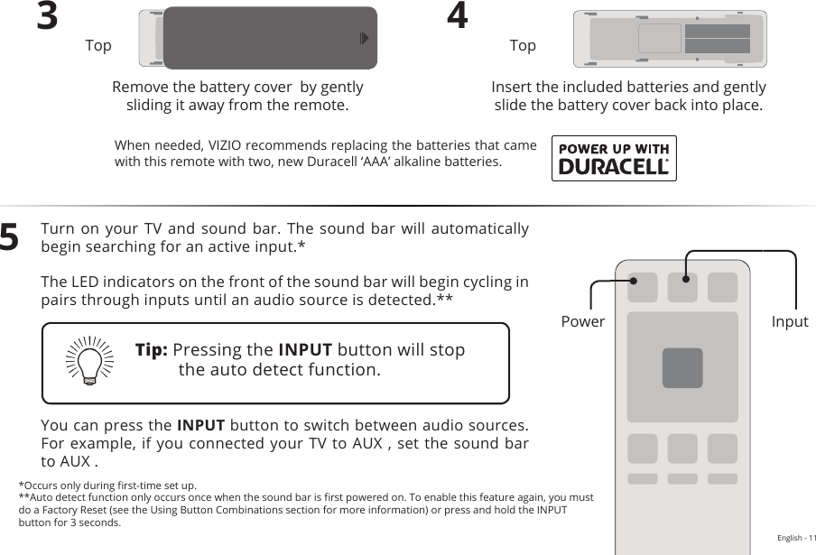 English - 113Remove the battery cover  by gently sliding it away from the remote.4Insert the included batteries and gently slide the battery cover back into place.5Turn on  your TV  and sound  bar. The  sound bar  will automatically begin searching for an active input.*The LED indicators on the front of the sound bar will begin cycling in pairs through inputs until an audio source is detected.**You can press the INPUT button to switch between audio sources. For example, if you connected your TV  to AUX ,  set the  sound bar to AUX .Top TopTip: Pressing the INPUT button will stop the auto detect function.*Occurs only during rst-time set up.**Auto detect function only occurs once when the sound bar is rst powered on. To enable this feature again, you must do a Factory Reset (see the Using Button Combinations section for more information) or press and hold the INPUT button for 3 seconds.When needed, VIZIO recommends replacing the batteries that came with this remote with two, new Duracell ‘AAA’ alkaline batteries.InputPower