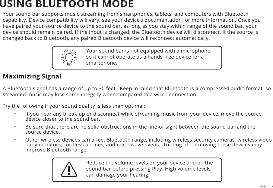 English - 17Your sound bar supports music streaming from smartphones, tablets, and computers with Bluetooth capability. Device compatibility will vary, see your device’s documentation for more information. Once you have paired your source device to the sound bar, as long as you stay within range of the sound bar, your device should remain paired. If the input is changed, the Bluetooth device will disconnect. If the source is changed back to Bluetooth, any paired Bluetooth device will reconnect automatically.Maximizing SignalA Bluetooth signal has a range of up to 30 feet.  Keep in mind that Bluetooth is a compressed audio format, so streamed music may lose some integrity when compared to a wired connection.Try the following if your sound quality is less than optimal:•  If you hear any break-up or disconnect while streaming music from your device, move the source device closer to the sound bar. •  Be sure that there are no solid obstructions in the line-of-sight between the sound bar and the source device. •  Other wireless devices can aect Bluetooth range, including wireless security cameras, wireless video baby monitors, cordless phones, and microwave ovens.  Turning o or moving these devices may improve Bluetooth range.Your sound bar is not equipped with a microphone, so it cannot operate as a hands-free device for a smartphone.Reduce the volume levels on your device and on the sound bar before pressing Play. High volume levels can damage your hearing.USING BLUETOOTH MODE