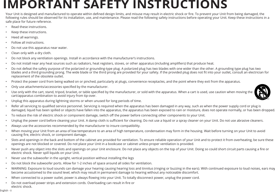 English - iiYour Unit is designed and manufactured to operate within dened design limits, and misuse may result in electric shock or re. To prevent your Unit from being damaged, the following rules should be observed for its installation, use, and maintenance. Please read the following safety instructions before operating your Unit. Keep these instructions in a safe place for future reference.•  Read these instructions.•  Keep these instructions.•  Heed all warnings.•  Follow all instructions.•  Do not use this apparatus near water.•  Clean only with a dry cloth.•  Do not block any ventilation openings. Install in accordance with the manufacturer’s instructions.•  Do not install near any heat sources such as radiators, heat registers, stoves, or other apparatus (including ampliers) that produce heat.•  Do not defeat the safety purpose of the polarized or grounding-type plug. A polarized plug has two blades with one wider than the other. A grounding type plug has two blades and a third grounding prong. The wide blade or the third prong are provided for your safety. If the provided plug does not t into your outlet, consult an electrician for replacement of the obsolete outlet.•  Protect the power cord from being walked on or pinched, particularly at plugs, convenience receptacles, and the point where they exit from the apparatus.•  Only use attachments/accessories specied by the manufacturer.•  Use only with the cart, stand, tripod, bracket, or table specied by the manufacturer, or sold with the apparatus. When a cart is used, use caution when moving the cart/apparatus combination to avoid injury from tip-over.•  Unplug this apparatus during lightning storms or when unused for long periods of time.•  Refer all servicing to qualied service personnel. Servicing is required when the apparatus has been damaged in any way, such as when the power supply cord or plug is damaged, liquid has been spilled or objects have fallen into the apparatus, the apparatus has been exposed to rain or moisture, does not operate normally, or has been dropped.•  To reduce the risk of electric shock or component damage, switch o the power before connecting other components to your Unit.•  Unplug the power cord before cleaning your Unit. A damp cloth is sucient for cleaning. Do not use a liquid or a spray cleaner on your Unit. Do not use abrasive cleaners.•  Always use the accessories recommended by the manufacturer to insure compatibility.•  When moving your Unit from an area of low temperature to an area of high temperature, condensation may form in the housing. Wait before turning on your Unit to avoid causing re, electric shock, or component damage.•  Slots and openings in the back and bottom of the cabinet are provided for ventilation. To ensure reliable operation of your Unit and to protect it from overheating, be sure these openings are not blocked or covered. Do not place your Unit in a bookcase or cabinet unless proper ventilation is provided.•  Never push any object into the slots and openings on your Unit enclosure. Do not place any objects on the top of your Unit. Doing so could short circuit parts causing a re or electric shock. Never spill liquids on your Unit.•  Never use the subwoofer in the upright, vertical position without installing the legs•  Do not block the subwoofer ports. Allow for 1-2 inches of space around all sides for ventilation.•  WARNING: Exposure to loud sounds can damage your hearing causing hearing loss and tinnitus (ringing or buzzing in the ears). With continued exposure to loud noises, ears may become accustomed to the sound level, which may result in permanent damage to hearing without any noticeable discomfort.•  When connected to a power outlet, power is always owing into your Unit. To totally disconnect power, unplug the power cord.•  Do not overload power strips and extension cords. Overloading can result in re or  electric shock.IMPORTANT SAFETY INSTRUCTIONS