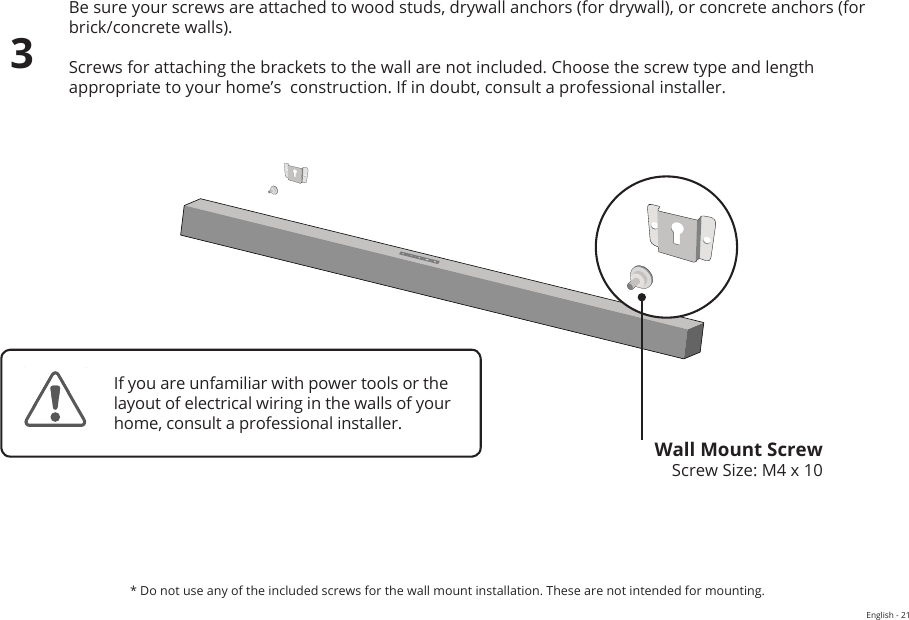 WALL-MOUNTING THE SOUND BARBe sure your screws are attached to wood studs, drywall anchors (for drywall), or concrete anchors (for brick/concrete walls).Screws for attaching the brackets to the wall are not included. Choose the screw type and length appropriate to your home’s  construction. If in doubt, consult a professional installer.Wall Mount ScrewScrew Size: M4 x 103If you are unfamiliar with power tools or the layout of electrical wiring in the walls of your home, consult a professional installer.* Do not use any of the included screws for the wall mount installation. These are not intended for mounting.English - 21FrontTopBackSideAngle