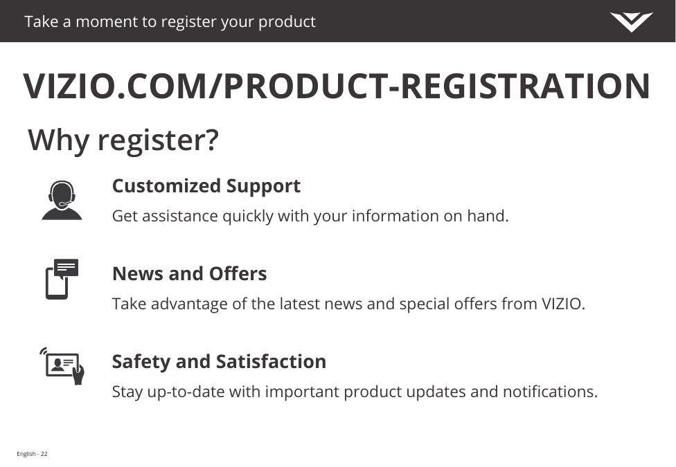 Take a moment to register your productVIZIO.COM/PRODUCT-REGISTRATIONWhy register?Customized SupportGet assistance quickly with your information on hand.News and OersTake advantage of the latest news and special oers from VIZIO.Safety and SatisfactionStay up-to-date with important product updates and notications.English - 22