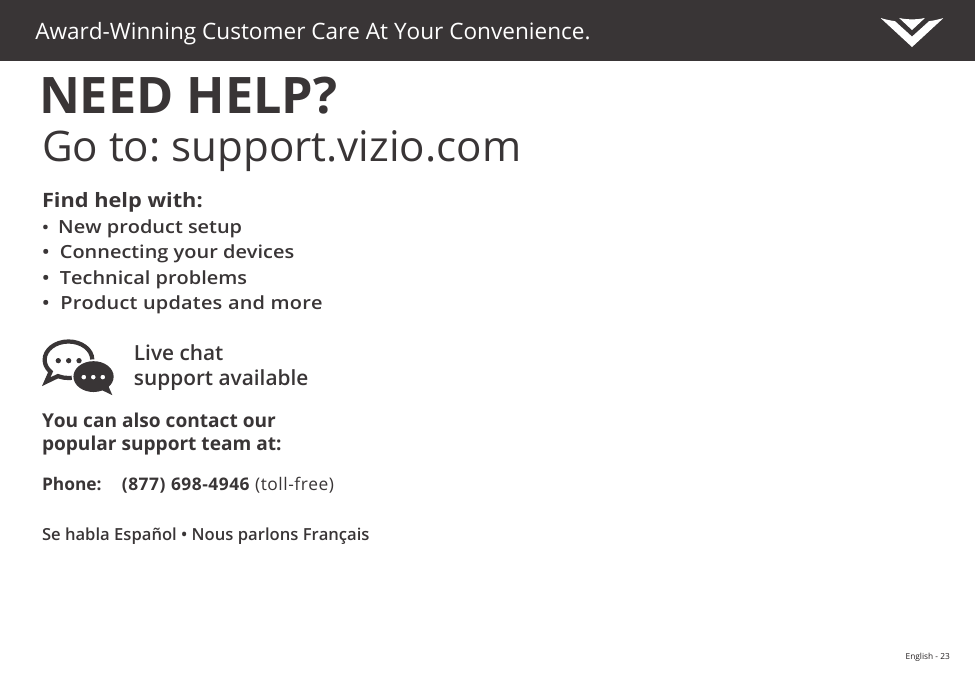 Se habla Español • Nous parlons FrançaisPhone: (877) 698-4946 (toll-free)You can also contact our  popular support team at:Live chat  support availableFind help with:•  New product setup•  Connecting your devices•  Technical problems•  Product updates and moreAward-Winning Customer Care At Your Convenience.NEED HELP?Go to: support.vizio.comVIZIO.COM/PRODUCT-REGISTRATIONEnglish - 23