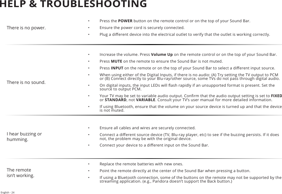 There is no power.•  Press the POWER button on the remote control or on the top of your Sound Bar.•  Ensure the power cord is securely connected.•  Plug a dierent device into the electrical outlet to verify that the outlet is working correctly.There is no sound.•  Increase the volume. Press Volume Up on the remote control or on the top of your Sound Bar.•  Press MUTE on the remote to ensure the Sound Bar is not muted.•  Press INPUT on the remote or on the top of your Sound Bar to select a dierent input source.•  When using either of the Digital Inputs, if there is no audio: (A) Try setting the TV output to PCM or (B) Connect directly to your Blu-ray/other source, some TVs do not pass through digital audio. •  On digital inputs, the input LEDs will ash rapidly if an unsupported format is present. Set the source to output PCM.•  Your TV may be set to variable audio output. Conrm that the audio output setting is set to FIXED or STANDARD, not VARIABLE. Consult your TV’s user manual for more detailed information.•  If using Bluetooth, ensure that the volume on your source device is turned up and that the device is not muted.I hear buzzing or humming.•  Ensure all cables and wires are securely connected.•  Connect a dierent source device (TV, Blu-ray player, etc) to see if the buzzing persists. If it does not, the problem may be with the original device.•  Connect your device to a dierent input on the Sound Bar.The remoteisn’t working.•  Replace the remote batteries with new ones.•  Point the remote directly at the center of the Sound Bar when pressing a button.•  If using a Bluetooth connection, some of the buttons on the remote may not be supported by the streaming application. (e.g., Pandora doesn’t support the Back button.)HELP &amp; TROUBLESHOOTINGEnglish - 24