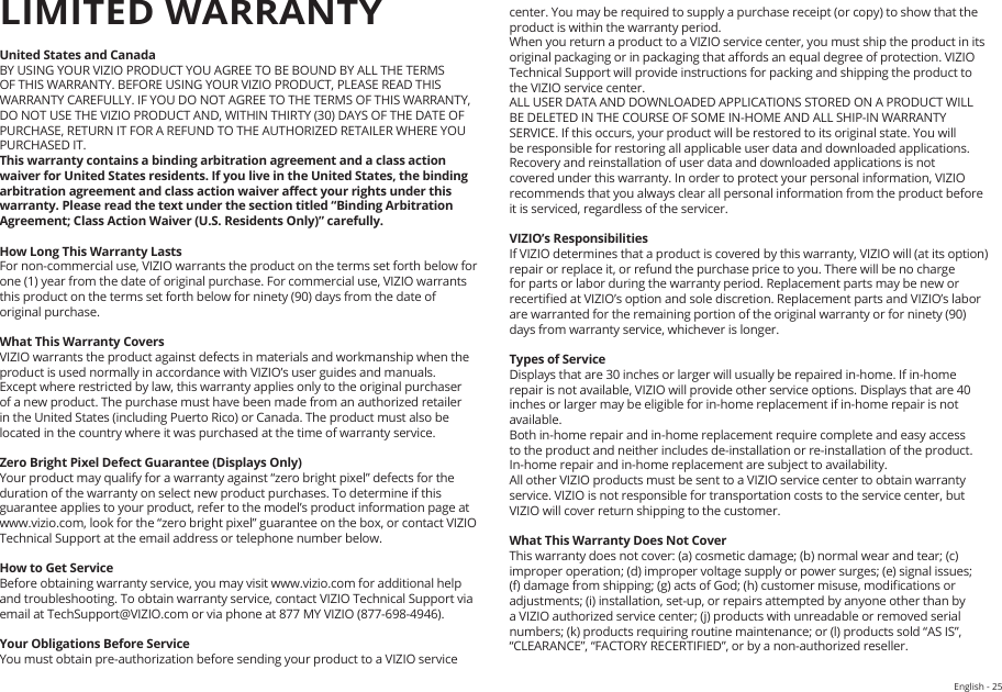 English - 25HELP &amp; TROUBLESHOOTINGUnited States and CanadaBY USING YOUR VIZIO PRODUCT YOU AGREE TO BE BOUND BY ALL THE TERMS OF THIS WARRANTY. BEFORE USING YOUR VIZIO PRODUCT, PLEASE READ THIS WARRANTY CAREFULLY. IF YOU DO NOT AGREE TO THE TERMS OF THIS WARRANTY, DO NOT USE THE VIZIO PRODUCT AND, WITHIN THIRTY (30) DAYS OF THE DATE OF PURCHASE, RETURN IT FOR A REFUND TO THE AUTHORIZED RETAILER WHERE YOU PURCHASED IT.This warranty contains a binding arbitration agreement and a class action waiver for United States residents. If you live in the United States, the binding arbitration agreement and class action waiver aect your rights under this warranty. Please read the text under the section titled “Binding Arbitration Agreement; Class Action Waiver (U.S. Residents Only)” carefully.How Long This Warranty LastsFor non-commercial use, VIZIO warrants the product on the terms set forth below for one (1) year from the date of original purchase. For commercial use, VIZIO warrants this product on the terms set forth below for ninety (90) days from the date of original purchase. What This Warranty CoversVIZIO warrants the product against defects in materials and workmanship when the product is used normally in accordance with VIZIO’s user guides and manuals.Except where restricted by law, this warranty applies only to the original purchaser of a new product. The purchase must have been made from an authorized retailer in the United States (including Puerto Rico) or Canada. The product must also be located in the country where it was purchased at the time of warranty service.Zero Bright Pixel Defect Guarantee (Displays Only)Your product may qualify for a warranty against “zero bright pixel” defects for the duration of the warranty on select new product purchases. To determine if this guarantee applies to your product, refer to the model’s product information page at www.vizio.com, look for the “zero bright pixel” guarantee on the box, or contact VIZIO Technical Support at the email address or telephone number below.How to Get ServiceBefore obtaining warranty service, you may visit www.vizio.com for additional help and troubleshooting. To obtain warranty service, contact VIZIO Technical Support via email at TechSupport@VIZIO.com or via phone at 877 MY VIZIO (877-698-4946).  Your Obligations Before ServiceYou must obtain pre-authorization before sending your product to a VIZIO service LIMITED WARRANTYcenter. You may be required to supply a purchase receipt (or copy) to show that the product is within the warranty period.When you return a product to a VIZIO service center, you must ship the product in its original packaging or in packaging that aords an equal degree of protection. VIZIO Technical Support will provide instructions for packing and shipping the product to the VIZIO service center.ALL USER DATA AND DOWNLOADED APPLICATIONS STORED ON A PRODUCT WILL BE DELETED IN THE COURSE OF SOME IN-HOME AND ALL SHIP-IN WARRANTY SERVICE. If this occurs, your product will be restored to its original state. You will be responsible for restoring all applicable user data and downloaded applications. Recovery and reinstallation of user data and downloaded applications is not covered under this warranty. In order to protect your personal information, VIZIO recommends that you always clear all personal information from the product before it is serviced, regardless of the servicer.VIZIO’s ResponsibilitiesIf VIZIO determines that a product is covered by this warranty, VIZIO will (at its option) repair or replace it, or refund the purchase price to you. There will be no charge for parts or labor during the warranty period. Replacement parts may be new or recertied at VIZIO’s option and sole discretion. Replacement parts and VIZIO’s labor are warranted for the remaining portion of the original warranty or for ninety (90) days from warranty service, whichever is longer.Types of ServiceDisplays that are 30 inches or larger will usually be repaired in-home. If in-home repair is not available, VIZIO will provide other service options. Displays that are 40 inches or larger may be eligible for in-home replacement if in-home repair is not available.Both in-home repair and in-home replacement require complete and easy access to the product and neither includes de-installation or re-installation of the product.  In-home repair and in-home replacement are subject to availability.  All other VIZIO products must be sent to a VIZIO service center to obtain warranty service. VIZIO is not responsible for transportation costs to the service center, but VIZIO will cover return shipping to the customer. What This Warranty Does Not CoverThis warranty does not cover: (a) cosmetic damage; (b) normal wear and tear; (c) improper operation; (d) improper voltage supply or power surges; (e) signal issues; (f) damage from shipping; (g) acts of God; (h) customer misuse, modications or adjustments; (i) installation, set-up, or repairs attempted by anyone other than by a VIZIO authorized service center; (j) products with unreadable or removed serial numbers; (k) products requiring routine maintenance; or (l) products sold “AS IS”, “CLEARANCE”, “FACTORY RECERTIFIED”, or by a non-authorized reseller.