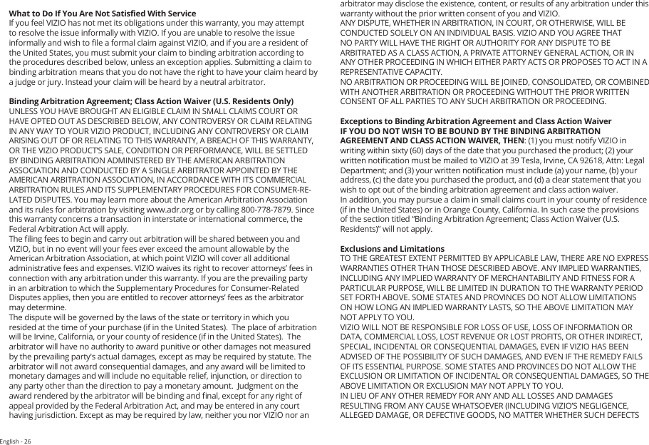 English - 26What to Do If You Are Not Satised With ServiceIf you feel VIZIO has not met its obligations under this warranty, you may attempt to resolve the issue informally with VIZIO. If you are unable to resolve the issue informally and wish to le a formal claim against VIZIO, and if you are a resident of the United States, you must submit your claim to binding arbitration according to the procedures described below, unless an exception applies. Submitting a claim to binding arbitration means that you do not have the right to have your claim heard by a judge or jury. Instead your claim will be heard by a neutral arbitrator. Binding Arbitration Agreement; Class Action Waiver (U.S. Residents Only)UNLESS YOU HAVE BROUGHT AN ELIGIBLE CLAIM IN SMALL CLAIMS COURT OR HAVE OPTED OUT AS DESCRIBED BELOW, ANY CONTROVERSY OR CLAIM RELATING IN ANY WAY TO YOUR VIZIO PRODUCT, INCLUDING ANY CONTROVERSY OR CLAIM ARISING OUT OF OR RELATING TO THIS WARRANTY, A BREACH OF THIS WARRANTY, OR THE VIZIO PRODUCT’S SALE, CONDITION OR PERFORMANCE, WILL BE SETTLED BY BINDING ARBITRATION ADMINISTERED BY THE AMERICAN ARBITRATION ASSOCIATION AND CONDUCTED BY A SINGLE ARBITRATOR APPOINTED BY THE AMERICAN ARBITRATION ASSOCIATION, IN ACCORDANCE WITH ITS COMMERCIAL ARBITRATION RULES AND ITS SUPPLEMENTARY PROCEDURES FOR CONSUMER-RE-LATED DISPUTES. You may learn more about the American Arbitration Association and its rules for arbitration by visiting www.adr.org or by calling 800-778-7879. Since this warranty concerns a transaction in interstate or international commerce, the Federal Arbitration Act will apply. The ling fees to begin and carry out arbitration will be shared between you and VIZIO, but in no event will your fees ever exceed the amount allowable by the American Arbitration Association, at which point VIZIO will cover all additional administrative fees and expenses. VIZIO waives its right to recover attorneys’ fees in connection with any arbitration under this warranty. If you are the prevailing party in an arbitration to which the Supplementary Procedures for Consumer-Related Disputes applies, then you are entitled to recover attorneys’ fees as the arbitrator may determine.The dispute will be governed by the laws of the state or territory in which you resided at the time of your purchase (if in the United States).  The place of arbitration will be Irvine, California, or your county of residence (if in the United States).  The arbitrator will have no authority to award punitive or other damages not measured by the prevailing party&apos;s actual damages, except as may be required by statute. The arbitrator will not award consequential damages, and any award will be limited to monetary damages and will include no equitable relief, injunction, or direction to any party other than the direction to pay a monetary amount.  Judgment on the award rendered by the arbitrator will be binding and nal, except for any right of appeal provided by the Federal Arbitration Act, and may be entered in any court having jurisdiction. Except as may be required by law, neither you nor VIZIO nor an arbitrator may disclose the existence, content, or results of any arbitration under this warranty without the prior written consent of you and VIZIO. ANY DISPUTE, WHETHER IN ARBITRATION, IN COURT, OR OTHERWISE, WILL BE CONDUCTED SOLELY ON AN INDIVIDUAL BASIS. VIZIO AND YOU AGREE THAT NO PARTY WILL HAVE THE RIGHT OR AUTHORITY FOR ANY DISPUTE TO BE ARBITRATED AS A CLASS ACTION, A PRIVATE ATTORNEY GENERAL ACTION, OR IN ANY OTHER PROCEEDING IN WHICH EITHER PARTY ACTS OR PROPOSES TO ACT IN A REPRESENTATIVE CAPACITY.NO ARBITRATION OR PROCEEDING WILL BE JOINED, CONSOLIDATED, OR COMBINED WITH ANOTHER ARBITRATION OR PROCEEDING WITHOUT THE PRIOR WRITTEN CONSENT OF ALL PARTIES TO ANY SUCH ARBITRATION OR PROCEEDING.Exceptions to Binding Arbitration Agreement and Class Action WaiverIF YOU DO NOT WISH TO BE BOUND BY THE BINDING ARBITRATION AGREEMENT AND CLASS ACTION WAIVER, THEN: (1) you must notify VIZIO in writing within sixty (60) days of the date that you purchased the product; (2) your written notication must be mailed to VIZIO at 39 Tesla, Irvine, CA 92618, Attn: Legal Department; and (3) your written notication must include (a) your name, (b) your address, (c) the date you purchased the product, and (d) a clear statement that you wish to opt out of the binding arbitration agreement and class action waiver.In addition, you may pursue a claim in small claims court in your county of residence (if in the United States) or in Orange County, California. In such case the provisions of the section titled “Binding Arbitration Agreement; Class Action Waiver (U.S. Residents)” will not apply.Exclusions and LimitationsTO THE GREATEST EXTENT PERMITTED BY APPLICABLE LAW, THERE ARE NO EXPRESS WARRANTIES OTHER THAN THOSE DESCRIBED ABOVE. ANY IMPLIED WARRANTIES, INCLUDING ANY IMPLIED WARRANTY OF MERCHANTABILITY AND FITNESS FOR A PARTICULAR PURPOSE, WILL BE LIMITED IN DURATION TO THE WARRANTY PERIOD SET FORTH ABOVE. SOME STATES AND PROVINCES DO NOT ALLOW LIMITATIONS ON HOW LONG AN IMPLIED WARRANTY LASTS, SO THE ABOVE LIMITATION MAY NOT APPLY TO YOU.VIZIO WILL NOT BE RESPONSIBLE FOR LOSS OF USE, LOSS OF INFORMATION OR DATA, COMMERCIAL LOSS, LOST REVENUE OR LOST PROFITS, OR OTHER INDIRECT, SPECIAL, INCIDENTAL OR CONSEQUENTIAL DAMAGES, EVEN IF VIZIO HAS BEEN ADVISED OF THE POSSIBILITY OF SUCH DAMAGES, AND EVEN IF THE REMEDY FAILS OF ITS ESSENTIAL PURPOSE. SOME STATES AND PROVINCES DO NOT ALLOW THE EXCLUSION OR LIMITATION OF INCIDENTAL OR CONSEQUENTIAL DAMAGES, SO THE ABOVE LIMITATION OR EXCLUSION MAY NOT APPLY TO YOU.IN LIEU OF ANY OTHER REMEDY FOR ANY AND ALL LOSSES AND DAMAGES RESULTING FROM ANY CAUSE WHATSOEVER (INCLUDING VIZIO’S NEGLIGENCE, ALLEGED DAMAGE, OR DEFECTIVE GOODS, NO MATTER WHETHER SUCH DEFECTS 