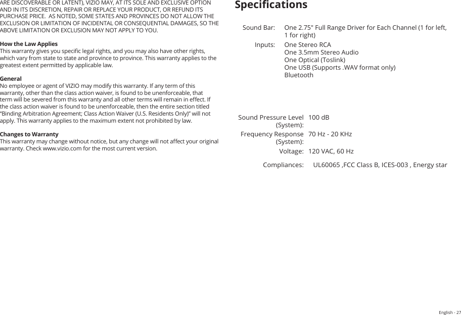 English - 27ARE DISCOVERABLE OR LATENT), VIZIO MAY, AT ITS SOLE AND EXCLUSIVE OPTION AND IN ITS DISCRETION, REPAIR OR REPLACE YOUR PRODUCT, OR REFUND ITS PURCHASE PRICE.  AS NOTED, SOME STATES AND PROVINCES DO NOT ALLOW THE EXCLUSION OR LIMITATION OF INCIDENTAL OR CONSEQUENTIAL DAMAGES, SO THE ABOVE LIMITATION OR EXCLUSION MAY NOT APPLY TO YOU.How the Law AppliesThis warranty gives you specic legal rights, and you may also have other rights, which vary from state to state and province to province. This warranty applies to the greatest extent permitted by applicable law.GeneralNo employee or agent of VIZIO may modify this warranty. If any term of this warranty, other than the class action waiver, is found to be unenforceable, that term will be severed from this warranty and all other terms will remain in eect. If the class action waiver is found to be unenforceable, then the entire section titled “Binding Arbitration Agreement; Class Action Waiver (U.S. Residents Only)” will not apply. This warranty applies to the maximum extent not prohibited by law.Changes to WarrantyThis warranty may change without notice, but any change will not aect your original warranty. Check www.vizio.com for the most current version.SpecicationsSound Bar: One 2.75&quot; Full Range Driver for Each Channel (1 for left, 1 for right)Inputs: One Stereo RCA One 3.5mm Stereo Audio One Optical (Toslink) One USB (Supports .WAV format only) Bluetooth Sound Pressure Level (System):100 dBFrequency Response (System):70 Hz - 20 KHzVoltage: 120 VAC, 60 HzCompliances: UL60065 ,FCC Class B, ICES-003 , Energy star