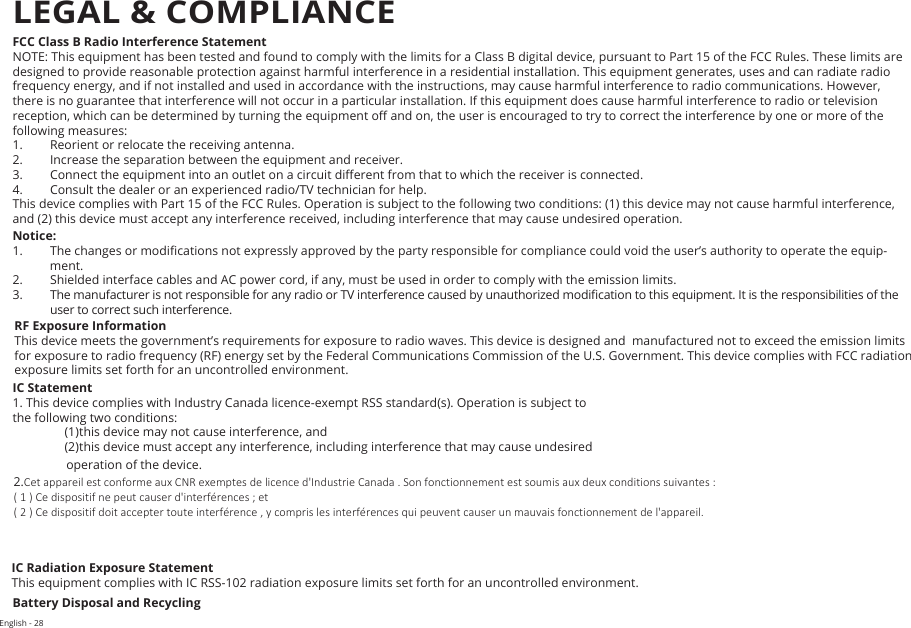 English - 28FCC Class B Radio Interference StatementNOTE: This equipment has been tested and found to comply with the limits for a Class B digital device, pursuant to Part 15 of the FCC Rules. These limits are designed to provide reasonable protection against harmful interference in a residential installation. This equipment generates, uses and can radiate radio frequency energy, and if not installed and used in accordance with the instructions, may cause harmful interference to radio communications. However, there is no guarantee that interference will not occur in a particular installation. If this equipment does cause harmful interference to radio or television reception, which can be determined by turning the equipment o and on, the user is encouraged to try to correct the interference by one or more of the following measures:1.  Reorient or relocate the receiving antenna.2.  Increase the separation between the equipment and receiver.3.  Connect the equipment into an outlet on a circuit dierent from that to which the receiver is connected.4.  Consult the dealer or an experienced radio/TV technician for help.This device complies with Part 15 of the FCC Rules. Operation is subject to the following two conditions: (1) this device may not cause harmful interference, and (2) this device must accept any interference received, including interference that may cause undesired operation.Notice:1.  The changes or modications not expressly approved by the party responsible for compliance could void the user’s authority to operate the equip-ment.2.  Shielded interface cables and AC power cord, if any, must be used in order to comply with the emission limits.3. The manufacturer is not responsible for any radio or TV interference caused by unauthorized modication to this equipment. It is the responsibilities of the user to correct such interference.RF Exposure InformationThis device meets the government’s requirements for exposure to radio waves. This device is designed and  manufactured not to exceed the emission limits for exposure to radio frequency (RF) energy set by the Federal Communications Commission of the U.S. Government. This device complies with FCC radiation  exposure limits set forth for an uncontrolled environment.IC Statement1. This device complies with Industry Canada licence-exempt RSS standard(s). Operation is subject to the following two conditions: (1) this device may not cause interference, and(2) this device must accept any interference, including interference that may cause undesired  operation of the device.2.Cet appareil est conforme aux CNR exemptes de licence d&apos;Industrie Canada . Son fonctionnement est soumis aux deux conditions suivantes :( 1 ) Ce dispositif ne peut causer d&apos;interférences ; et( 2 ) Ce dispositif doit accepter toute interférence , y compris les interférences qui peuvent causer un mauvais fonctionnement de l&apos;appareil.IC Radiation Exposure StatementThis equipment complies with IC RSS-102 radiation exposure limits set forth for an uncontrolled environment.  Battery Disposal and RecyclingLEGAL &amp; COMPLIANCE