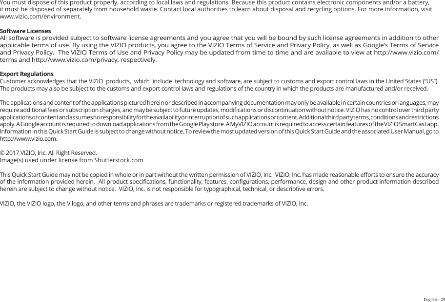 English - 29You must dispose of this product properly, according to local laws and regulations. Because this product contains electronic components and/or a battery, it must be disposed of separately from household waste. Contact local authorities to learn about disposal and recycling options. For more information, visit www.vizio.com/environment. Software LicensesAll software is provided subject to software license agreements and you agree that you will be bound by such license agreements in addition to other applicable terms of use. By using the VIZIO products, you agree to the VIZIO Terms of Service and Privacy Policy, as well as Google’s Terms of Service and Privacy Policy.  The VIZIO Terms of Use and Privacy Policy may be updated from time to time and are available to view at http://www.vizio.com/ terms and http://www.vizio.com/privacy, respectively.Export RegulationsCustomer acknowledges that the VIZIO  products,  which  include  technology and software, are subject to customs and export control laws in the United States (“US”). The products may also be subject to the customs and export control laws and regulations of the country in which the products are manufactured and/or received.The applications and content of the applications pictured herein or described in accompanying documentation may only be available in certain countries or languages, may require additional fees or subscription charges, and may be subject to future updates, modications or discontinuation without notice. VIZIO has no control over third party applications or content and assumes no responsibility for the availability or interruption of such applications or content. Additional third party terms, conditions and restrictions apply. A Google account is required to download applications from the Google Play store. A MyVIZIO account is required to access certain features of the VIZIO SmartCast app. Information in this Quick Start Guide is subject to change without notice. To review the most updated version of this Quick Start Guide and the associated User Manual, go to  http://www.vizio.com.© 2017 VIZIO, Inc. All Right Reserved.Image(s) used under license from Shutterstock.comThis Quick Start Guide may not be copied in whole or in part without the written permission of VIZIO, Inc.  VIZIO, Inc. has made reasonable eorts to ensure the accuracy of the information provided herein.  All product specications, functionality, features, congurations, performance, design and other product information described herein are subject to change without notice.  VIZIO, Inc. is not responsible for typographical, technical, or descriptive errors.VIZIO, the VIZIO logo, the V logo, and other terms and phrases are trademarks or registered trademarks of VIZIO, Inc. 