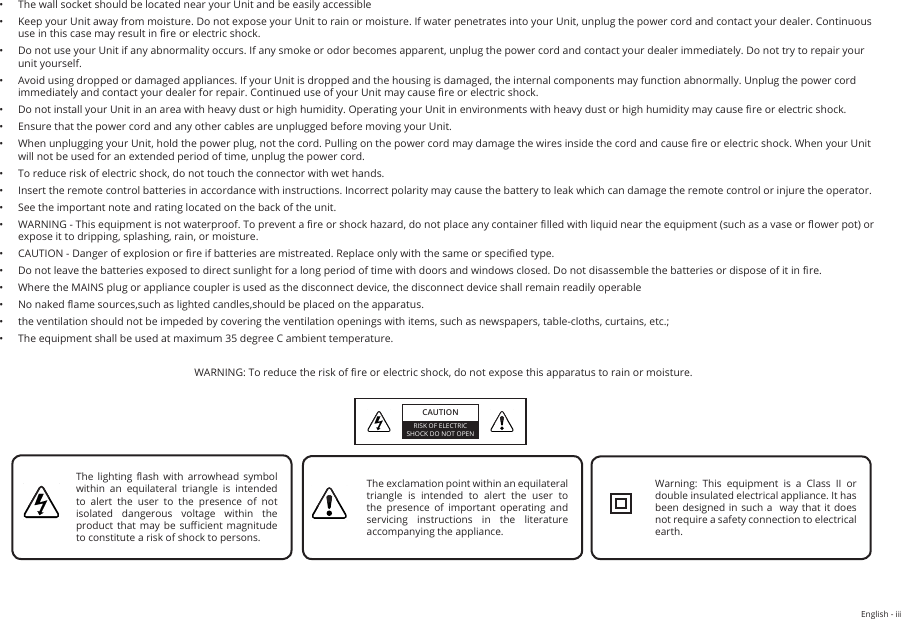 English - iii•  The wall socket should be located near your Unit and be easily accessible•  Keep your Unit away from moisture. Do not expose your Unit to rain or moisture. If water penetrates into your Unit, unplug the power cord and contact your dealer. Continuous use in this case may result in re or electric shock.•  Do not use your Unit if any abnormality occurs. If any smoke or odor becomes apparent, unplug the power cord and contact your dealer immediately. Do not try to repair your  unit yourself.•  Avoid using dropped or damaged appliances. If your Unit is dropped and the housing is damaged, the internal components may function abnormally. Unplug the power cord immediately and contact your dealer for repair. Continued use of your Unit may cause re or electric shock.•  Do not install your Unit in an area with heavy dust or high humidity. Operating your Unit in environments with heavy dust or high humidity may cause re or electric shock.•  Ensure that the power cord and any other cables are unplugged before moving your Unit.•  When unplugging your Unit, hold the power plug, not the cord. Pulling on the power cord may damage the wires inside the cord and cause re or electric shock. When your Unit will not be used for an extended period of time, unplug the power cord.•  To reduce risk of electric shock, do not touch the connector with wet hands.•  Insert the remote control batteries in accordance with instructions. Incorrect polarity may cause the battery to leak which can damage the remote control or injure the operator.•  See the important note and rating located on the back of the unit.•  WARNING - This equipment is not waterproof. To prevent a re or shock hazard, do not place any container lled with liquid near the equipment (such as a vase or ower pot) or expose it to dripping, splashing, rain, or moisture.•  CAUTION - Danger of explosion or re if batteries are mistreated. Replace only with the same or specied type.•  Do not leave the batteries exposed to direct sunlight for a long period of time with doors and windows closed. Do not disassemble the batteries or dispose of it in re.•  Where the MAINS plug or appliance coupler is used as the disconnect device, the disconnect device shall remain readily operable•  No naked ame sources,such as lighted candles,should be placed on the apparatus.•  the ventilation should not be impeded by covering the ventilation openings with items, such as newspapers, table-cloths, curtains, etc.;•  The equipment shall be used at maximum 35 degree C ambient temperature.WARNING: To reduce the risk of re or electric shock, do not expose this apparatus to rain or moisture.CAUTIONRISK OF ELECTRIC SHOCK DO NOT OPENThe  lighting  ash  with  arrowhead  symbol within  an  equilateral  triangle  is  intended to alert the user to the presence of not isolated  dangerous  voltage  within  the product that may be  sucient magnitude to constitute a risk of shock to persons.The exclamation point within an equilateral triangle is intended to alert the user to the presence of important operating and servicing  instructions  in  the  literature accompanying the appliance.Warning:  This  equipment  is  a  Class  II  or double insulated electrical appliance. It has been designed in such a  way that  it  does not require a safety connection to electrical earth.