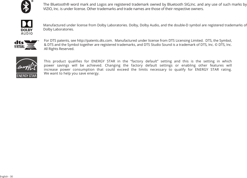 English - 30This  product  qualies  for  ENERGY  STAR  in  the  “factory  default”  setting  and  this  is  the  setting  in  which power  savings  will  be  achieved.  Changing  the  factory  default  settings  or  enabling  other  features  will increase  power  consumption  that  could  exceed  the  limits  necessary  to  qualify  for  ENERGY  STAR  rating. We want to help you save energy.For DTS patents, see http://patents.dts.com.  Manufactured under license from DTS Licensing Limited.  DTS, the Symbol, &amp; DTS and the Symbol together are registered trademarks, and DTS Studio Sound is a trademark of DTS, Inc. © DTS, Inc. All Rights Reserved.Manufactured under license from Dolby Laboratories. Dolby, Dolby Audio, and the double-D symbol are registered trademarks of Dolby Laboratories.The Bluetooth® word mark and Logos are registered trademark owned by Bluetooth SIG,Inc. and any use of such marks by VIZIO, Inc. is under license. Other trademarks and trade names are those of their respective owners.