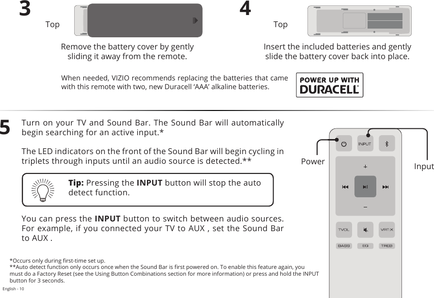 English - 10Turn on your TV and Sound Bar. The Sound Bar will automatically begin searching for an active input.*The LED indicators on the front of the Sound Bar will begin cycling in triplets through inputs until an audio source is detected.**You can press the INPUT button to switch between audio sources. For example, if you connected your TV to AUX , set the Sound Bar to AUX .3Remove the battery cover by gently sliding it away from the remote.4Insert the included batteries and gently slide the battery cover back into place.5Top TopTip: Pressing the INPUT button will stop the auto detect function.*Occurs only during rst-time set up.**Auto detect function only occurs once when the Sound Bar is rst powered on. To enable this feature again, you must do a Factory Reset (see the Using Button Combinations section for more information) or press and hold the INPUT button for 3 seconds.When needed, VIZIO recommends replacing the batteries that came with this remote with two, new Duracell ‘AAA’ alkaline batteries.InputPower