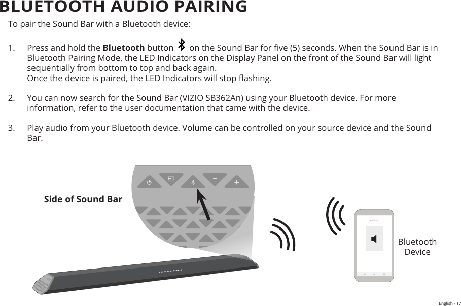 English - 17To pair the Sound Bar with a Bluetooth device:1.  Press and hold the Bluetooth button     on the Sound Bar for ve (5) seconds. When the Sound Bar is in Bluetooth Pairing Mode, the LED Indicators on the Display Panel on the front of the Sound Bar will light sequentially from bottom to top and back again.  Once the device is paired, the LED Indicators will stop ashing.2.  You can now search for the Sound Bar (VIZIO SB362An) using your Bluetooth device. For more information, refer to the user documentation that came with the device.3.  Play audio from your Bluetooth device. Volume can be controlled on your source device and the Sound Bar.Bluetooth  DeviceBLUETOOTH AUDIO PAIRINGSide of Sound BarThe Last YardX