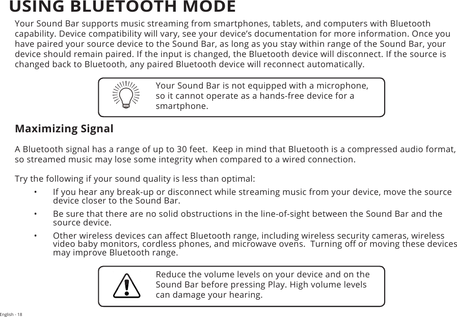 English - 18Your Sound Bar supports music streaming from smartphones, tablets, and computers with Bluetooth capability. Device compatibility will vary, see your device’s documentation for more information. Once you have paired your source device to the Sound Bar, as long as you stay within range of the Sound Bar, your device should remain paired. If the input is changed, the Bluetooth device will disconnect. If the source is changed back to Bluetooth, any paired Bluetooth device will reconnect automatically.Maximizing SignalA Bluetooth signal has a range of up to 30 feet.  Keep in mind that Bluetooth is a compressed audio format, so streamed music may lose some integrity when compared to a wired connection.Try the following if your sound quality is less than optimal:•  If you hear any break-up or disconnect while streaming music from your device, move the source device closer to the Sound Bar. •  Be sure that there are no solid obstructions in the line-of-sight between the Sound Bar and the source device. •  Other wireless devices can aect Bluetooth range, including wireless security cameras, wireless video baby monitors, cordless phones, and microwave ovens.  Turning o or moving these devices may improve Bluetooth range.Your Sound Bar is not equipped with a microphone, so it cannot operate as a hands-free device for a smartphone.Reduce the volume levels on your device and on the Sound Bar before pressing Play. High volume levels can damage your hearing.USING BLUETOOTH MODE