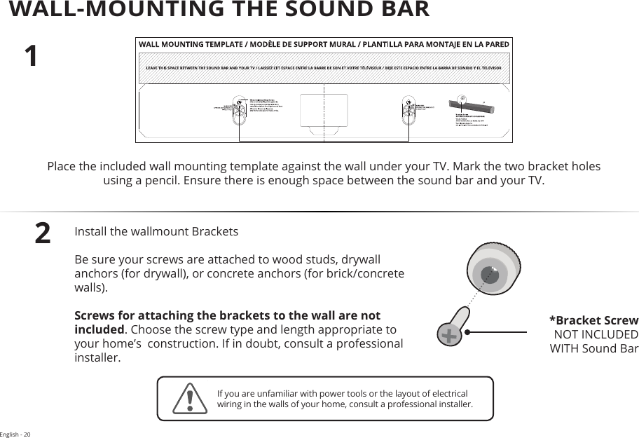 English - 20WALL-MOUNTING THE SOUND BAR12Place the included wall mounting template against the wall under your TV. Mark the two bracket holes using a pencil. Ensure there is enough space between the sound bar and your TV.Install the wallmount Brackets  Be sure your screws are attached to wood studs, drywall anchors (for drywall), or concrete anchors (for brick/concrete walls).Screws for attaching the brackets to the wall are not included. Choose the screw type and length appropriate to your home’s  construction. If in doubt, consult a professional installer.*Bracket ScrewNOT INCLUDED  WITH Sound BarIf you are unfamiliar with power tools or the layout of electrical wiring in the walls of your home, consult a professional installer.