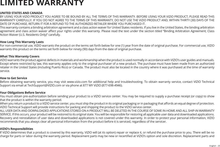 English - 25UNITED STATES AND CANADABY USING YOUR VIZIO PRODUCT YOU AGREE TO BE BOUND BY ALL THE TERMS OF THIS WARRANTY. BEFORE USING YOUR VIZIO PRODUCT, PLEASE READ THIS WARRANTY CAREFULLY. IF YOU DO NOT AGREE TO THE TERMS OF THIS WARRANTY, DO NOT USE THE VIZIO PRODUCT AND, WITHIN THIRTY (30) DAYS OF THE DATE OF PURCHASE, RETURN IT FOR A REFUND TO THE AUTHORIZED RETAILER WHERE YOU PURCHASED IT.This warranty contains a binding arbitration agreement and a class action waiver for United States residents. If you live in the United States, the binding arbitration agreement and class action waiver aect your rights under this warranty. Please read the text under the section titled “Binding Arbitration Agreement; Class Action Waiver (U.S. Residents Only)” carefully.How Long This Warranty LastsFor non-commercial use, VIZIO warrants the product on the terms set forth below for one (1) year from the date of original purchase. For commercial use, VIZIO warrants this product on the terms set forth below for ninety (90) days from the date of original purchase. What This Warranty CoversVIZIO warrants the product against defects in materials and workmanship when the product is used normally in accordance with VIZIO’s user guides and manuals.Except where restricted by law, this warranty applies only to the original purchaser of a new product. The purchase must have been made from an authorized retailer in the United States (including Puerto Rico) or Canada. The product must also be located in the country where it was purchased at the time of warranty service.How to Get ServiceBefore obtaining warranty service, you may visit www.vizio.com for additional help and troubleshooting. To obtain warranty service, contact VIZIO Technical Support via email at TechSupport@VIZIO.com or via phone at 877 MY VIZIO (877-698-4946). Your Obligations Before ServiceYou must obtain pre-authorization before sending your product to a VIZIO service center. You may be required to supply a purchase receipt (or copy) to show that the product is within the warranty period.When you return a product to a VIZIO service center, you must ship the product in its original packaging or in packaging that aords an equal degree of protection. VIZIO Technical Support will provide instructions for packing and shipping the product to the VIZIO service center.ALL USER DATA AND DOWNLOADED APPLICATIONS STORED ON A PRODUCT WILL BE DELETED IN THE COURSE OF SOME IN-HOME AND ALL SHIP-IN WARRANTY SERVICE. If this occurs, your product will be restored to its original state. You will be responsible for restoring all applicable user data and downloaded applications. Recovery and reinstallation of user data and downloaded applications is not covered under this warranty. In order to protect your personal information, VIZIO recommends that you always clear all personal information from the product before it is serviced, regardless of the servicer.VIZIO’s ResponsibilitiesIf VIZIO determines that a product is covered by this warranty, VIZIO will (at its option) repair or replace it, or refund the purchase price to you. There will be no charge for parts or labor during the warranty period. Replacement parts may be new or recertied at VIZIO’s option and sole discretion. Replacement parts and LIMITED WARRANTYHELP &amp; TROUBLESHOOTING