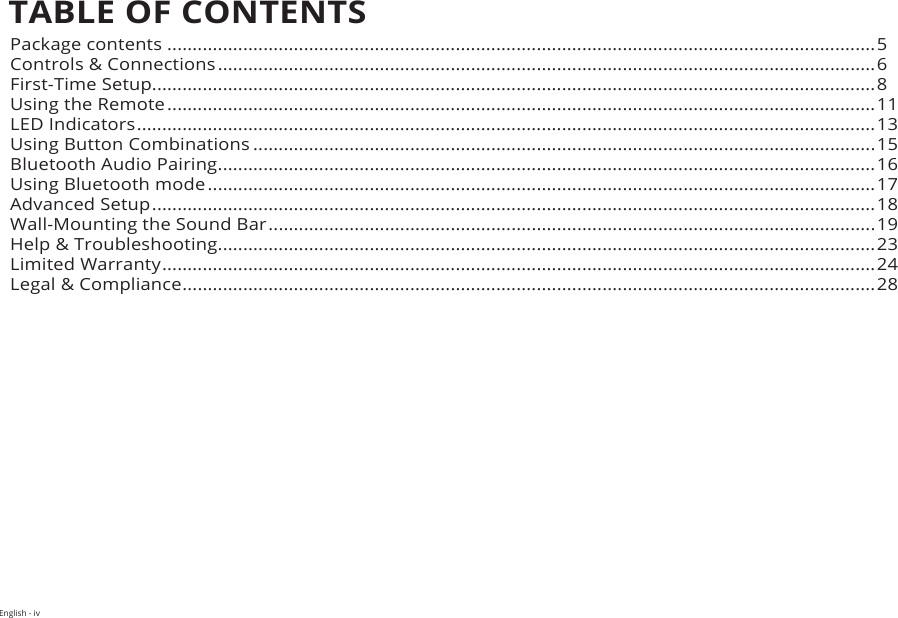 English - ivTABLE OF CONTENTSPackage contents ............................................................................................................................................5Controls &amp; Connections ..................................................................................................................................6First-Time Setup...............................................................................................................................................8Using the Remote ............................................................................................................................................11LED Indicators .................................................................................................................................................. 13Using Button Combinations ...........................................................................................................................15Bluetooth Audio Pairing ..................................................................................................................................16Using Bluetooth mode ....................................................................................................................................17Advanced Setup ............................................................................................................................................... 18Wall-Mounting the Sound Bar ........................................................................................................................ 19Help &amp; Troubleshooting ..................................................................................................................................23Limited Warranty ............................................................................................................................................. 24Legal &amp; Compliance .........................................................................................................................................28