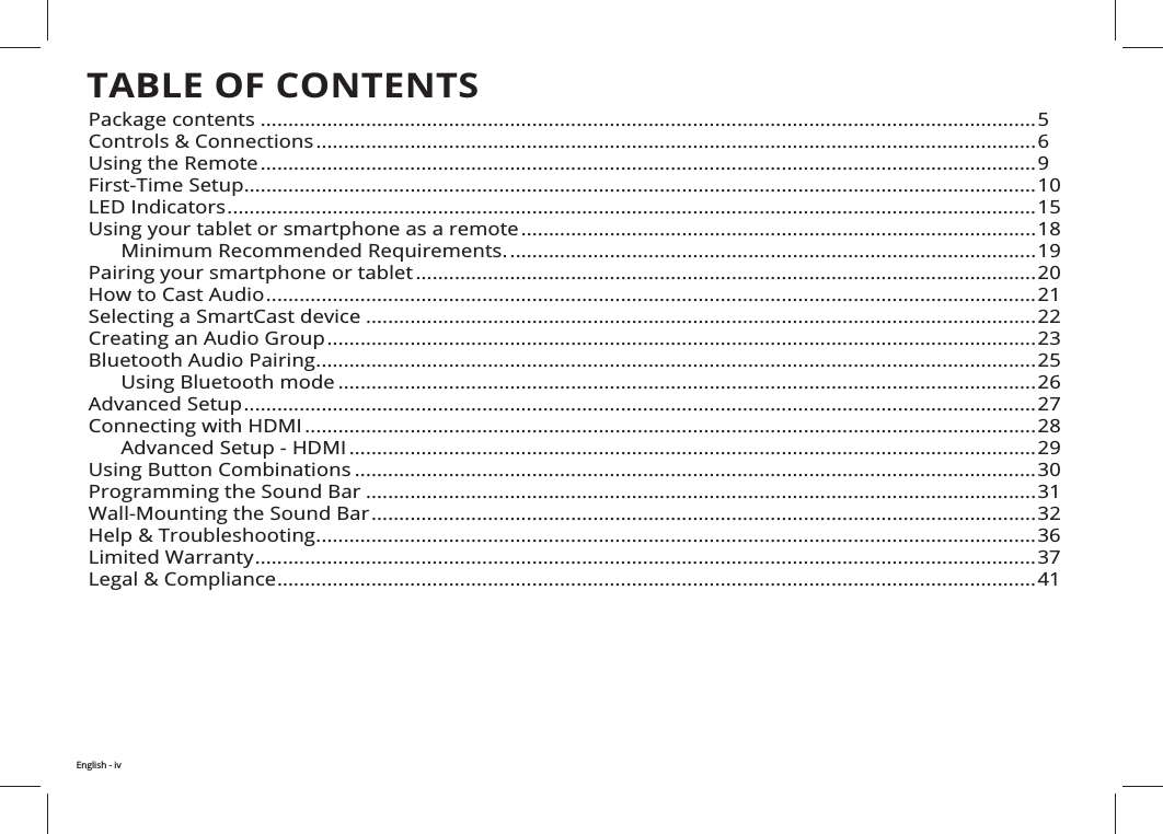 TABLE OF CONTENTS ............................................................................................................................................5Controls &amp; Connections ..................................................................................................................................6Using the Remote ............................................................................................................................................9............................................................................................................................................... .................................................................................................................................................. ............................................................................................. ............................................................................................... ................................................................................................................How to Cast Audio ........................................................................................................................................... .........................................................................................................................Creating an Audio Group ................................................................................................................................Bluetooth Audio Pairing ..................................................................................................................................      Using Bluetooth mode .............................................................................................................................. ...............................................................................................................................................Connecting with HDMI .................................................................................................................................... ............................................................................................................................Using Button Combinations ...........................................................................................................................30Programming the Sound Bar .........................................................................................................................Wall-Mounting the Sound Bar ........................................................................................................................ ..................................................................................................................................36 ............................................................................................................................................. .........................................................................................................................................