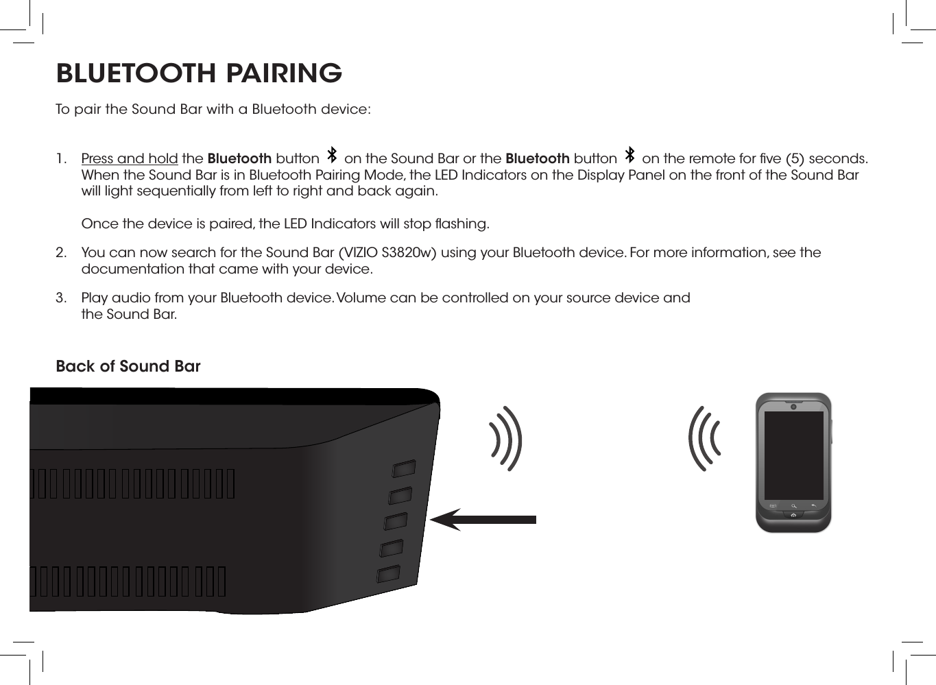 BLUETOOTH PAIRINGTo pair the Sound Bar with a Bluetooth device: 1.  Press and hold the Bluetooth button     on the Sound Bar or the Bluetooth button     on the remote for ﬁve (5) seconds. When the Sound Bar is in Bluetooth Pairing Mode, the LED Indicators on the Display Panel on the front of the Sound Bar will light sequentially from left to right and back again.  Once the device is paired, the LED Indicators will stop ﬂashing.2.  You can now search for the Sound Bar (VIZIO S3820w) using your Bluetooth device. For more information, see the documentation that came with your device.3.  Play audio from your Bluetooth device. Volume can be controlled on your source device and the Sound Bar.Back of Sound Bar