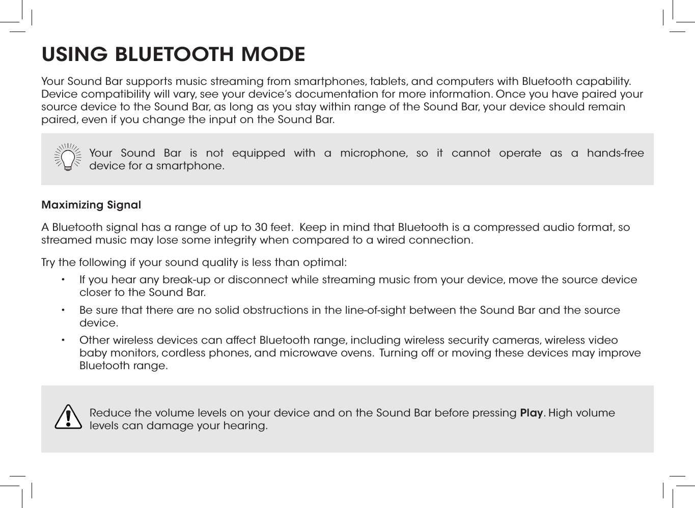 USING BLUETOOTH MODEYour Sound Bar supports music streaming from smartphones, tablets, and computers with Bluetooth capability. Device compatibility will vary, see your device’s documentation for more information. Once you have paired your source device to the Sound Bar, as long as you stay within range of the Sound Bar, your device should remain paired, even if you change the input on the Sound Bar.Maximizing SignalA Bluetooth signal has a range of up to 30 feet.  Keep in mind that Bluetooth is a compressed audio format, so streamed music may lose some integrity when compared to a wired connection.Try the following if your sound quality is less than optimal:•  If you hear any break-up or disconnect while streaming music from your device, move the source device closer to the Sound Bar. •  Be sure that there are no solid obstructions in the line-of-sight between the Sound Bar and the source device. •  Other wireless devices can affect Bluetooth range, including wireless security cameras, wireless video baby monitors, cordless phones, and microwave ovens.  Turning off or moving these devices may improve Bluetooth range.Your Sound Bar is not equipped with a microphone, so it cannot operate as a hands-free  device for a smartphone.  Reduce the volume levels on your device and on the Sound Bar before pressing Play. High volume levels can damage your hearing. 