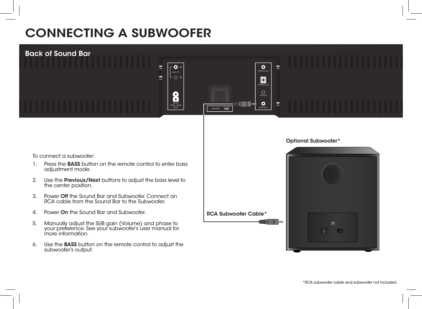 CONNECTING A SUBWOOFER DIGITAL (3)AUX (1)AC IN120V~∕60Hz60WOPTICAL (4)AUX (2)SUB OUTSERVICE USB (6)LRBack of Sound BarTo connect a subwoofer:1.  Press the BASS button on the remote control to enter bass adjustment mode.2.  Use the Previous/Next buttons to adjust the bass level to the center position.3.  Power Off the Sound Bar and Subwoofer. Connect an RCA cable from the Sound Bar to the Subwoofer.4.  Power On the Sound Bar and Subwoofer.5.  Manually adjust the SUB gain (Volume) and phase to your preference. See your subwoofer’s user manual for more information.6.  Use the BASS button on the remote control to adjust the subwoofer’s output. Optional Subwoofer*RCA Subwoofer Cable**RCA subwoofer cable and subwoofer not included.