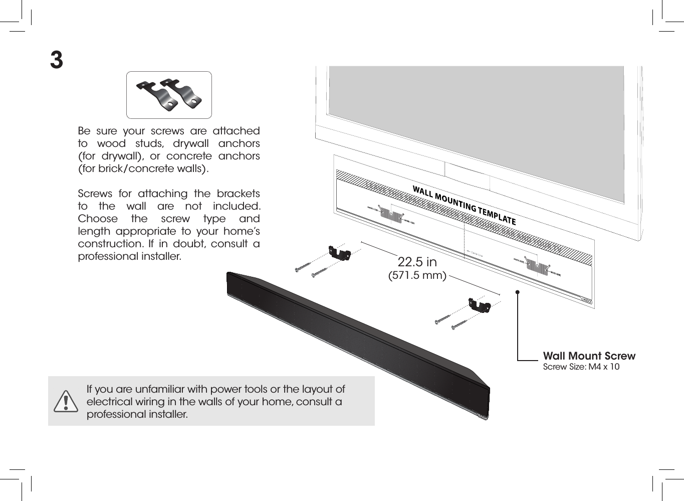 Be sure your screws are attached to wood studs, drywall anchors  (for drywall), or concrete anchors  (for brick/concrete walls).Screws for attaching the brackets to the wall are not included. Choose the screw type and length appropriate to your home’s construction. If in doubt, consult a professional installer.If you are unfamiliar with power tools or the layout of electrical wiring in the walls of your home, consult a professional installer.22.5 in (571.5 mm)Wall Mount ScrewScrew Size: M4 x 103