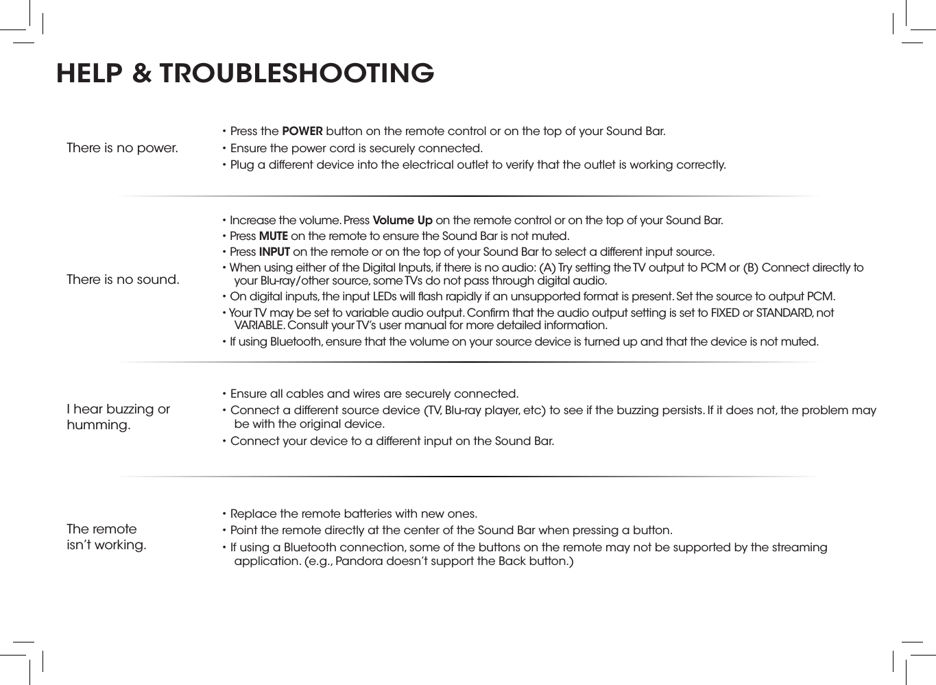 There is no power.• Press the POWER button on the remote control or on the top of your Sound Bar.• Ensure the power cord is securely connected.• Plug a different device into the electrical outlet to verify that the outlet is working correctly.There is no sound.• Increase the volume. Press Volume Up on the remote control or on the top of your Sound Bar.• Press MUTE on the remote to ensure the Sound Bar is not muted.• Press INPUT on the remote or on the top of your Sound Bar to select a different input source.• When using either of the Digital Inputs, if there is no audio: (A) Try setting the TV output to PCM or (B) Connect directly to your Blu-ray/other source, some TVs do not pass through digital audio. • On digital inputs, the input LEDs will ﬂash rapidly if an unsupported format is present. Set the source to output PCM.• Your TV may be set to variable audio output. Conﬁrm that the audio output setting is set to FIXED or STANDARD, not VARIABLE. Consult your TV’s user manual for more detailed information.• If using Bluetooth, ensure that the volume on your source device is turned up and that the device is not muted.I hear buzzing or humming.• Ensure all cables and wires are securely connected.• Connect a different source device (TV, Blu-ray player, etc) to see if the buzzing persists. If it does not, the problem may be with the original device.• Connect your device to a different input on the Sound Bar.The remoteisn’t working.• Replace the remote batteries with new ones.• Point the remote directly at the center of the Sound Bar when pressing a button.• If using a Bluetooth connection, some of the buttons on the remote may not be supported by the streaming application. (e.g., Pandora doesn’t support the Back button.)HELP &amp; TROUBLESHOOTINGThere are 3 functions that are triggered by 3 different button combinations on the Sound Bar.