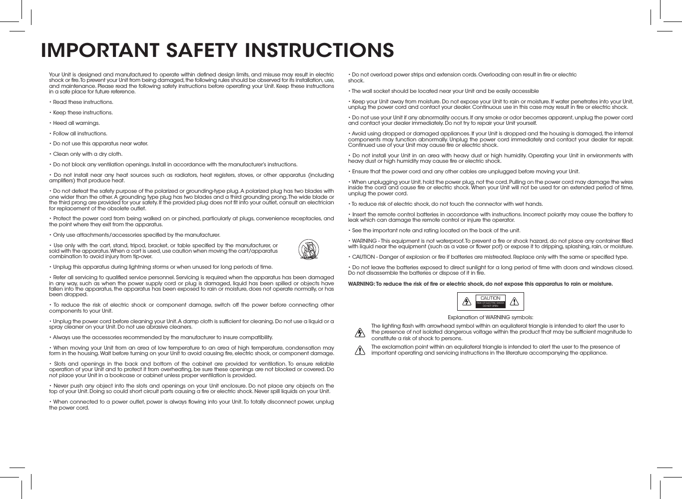 • Do not overload power strips and extension cords. Overloading can result in ﬁre or electric shock.• The wall socket should be located near your Unit and be easily accessible• Keep your Unit away from moisture. Do not expose your Unit to rain or moisture. If water penetrates into your Unit, unplug the power cord and contact your dealer. Continuous use in this case may result in ﬁre or electric shock.• Do not use your Unit if any abnormality occurs. If any smoke or odor becomes apparent, unplug the power cord and contact your dealer immediately. Do not try to repair your Unit yourself.• Avoid using dropped or damaged appliances. If your Unit is dropped and the housing is damaged, the internal components may function abnormally. Unplug the power cord immediately and contact your dealer for repair. Continued use of your Unit may cause ﬁre or electric shock.• Do not install your Unit in an area with heavy dust or high humidity. Operating your Unit in environments with heavy dust or high humidity may cause ﬁre or electric shock.• Ensure that the power cord and any other cables are unplugged before moving your Unit.• When unplugging your Unit, hold the power plug, not the cord. Pulling on the power cord may damage the wires inside the cord and cause ﬁre or electric shock. When your Unit will not be used for an extended period of time, unplug the power cord.• To reduce risk of electric shock, do not touch the connector with wet hands.• Insert the remote control batteries in accordance with instructions. Incorrect polarity may cause the battery to leak which can damage the remote control or injure the operator.• See the important note and rating located on the back of the unit.• WARNING - This equipment is not waterproof. To prevent a ﬁre or shock hazard, do not place any container ﬁlled with liquid near the equipment (such as a vase or ﬂower pot) or expose it to dripping, splashing, rain, or moisture.• CAUTION - Danger of explosion or ﬁre if batteries are mistreated. Replace only with the same or speciﬁed type.• Do not leave the batteries exposed to direct sunlight for a long period of time with doors and windows closed. Do not disassemble the batteries or dispose of it in ﬁre.WARNING: To reduce the risk of ﬁre or electric shock, do not expose this apparatus to rain or moisture.Explanation of WARNING symbols:The lighting ﬂash with arrowhead symbol within an equilateral triangle is intended to alert the user to the presence of not isolated dangerous voltage within the product that may be sufﬁcient magnitude to constitute a risk of shock to persons.The exclamation point within an equilateral triangle is intended to alert the user to the presence of important operating and servicing instructions in the literature accompanying the appliance.Your Unit is designed and manufactured to operate within deﬁned design limits, and misuse may result in electric shock or ﬁre. To prevent your Unit from being damaged, the following rules should be observed for its installation, use, and maintenance. Please read the following safety instructions before operating your Unit. Keep these instructions in a safe place for future reference.• Read these instructions.• Keep these instructions.• Heed all warnings.• Follow all instructions.• Do not use this apparatus near water.• Clean only with a dry cloth.• Do not block any ventilation openings. Install in accordance with the manufacturer’s instructions.• Do not install near any heat sources such as radiators, heat registers, stoves, or other apparatus (including ampliﬁers) that produce heat.• Do not defeat the safety purpose of the polarized or grounding-type plug. A polarized plug has two blades with one wider than the other. A grounding type plug has two blades and a third grounding prong. The wide blade or the third prong are provided for your safety. If the provided plug does not ﬁt into your outlet, consult an electrician for replacement of the obsolete outlet.• Protect the power cord from being walked on or pinched, particularly at plugs, convenience receptacles, and the point where they exit from the apparatus.• Only use attachments/accessories speciﬁed by the manufacturer.• Use only with the cart, stand, tripod, bracket, or table speciﬁed by the manufacturer, or sold with the apparatus. When a cart is used, use caution when moving the cart/apparatus combination to avoid injury from tip-over.• Unplug this apparatus during lightning storms or when unused for long periods of time.• Refer all servicing to qualiﬁed service personnel. Servicing is required when the apparatus has been damaged in any way, such as when the power supply cord or plug is damaged, liquid has been spilled or objects have fallen into the apparatus, the apparatus has been exposed to rain or moisture, does not operate normally, or has been dropped.• To reduce the risk of electric shock or component damage, switch off the power before connecting other components to your Unit.• Unplug the power cord before cleaning your Unit. A damp cloth is sufﬁcient for cleaning. Do not use a liquid or a spray cleaner on your Unit. Do not use abrasive cleaners.• Always use the accessories recommended by the manufacturer to insure compatibility.• When moving your Unit from an area of low temperature to an area of high temperature, condensation may form in the housing. Wait before turning on your Unit to avoid causing ﬁre, electric shock, or component damage.• Slots and openings in the back and bottom of the cabinet are provided for ventilation. To ensure reliable operation of your Unit and to protect it from overheating, be sure these openings are not blocked or covered. Do not place your Unit in a bookcase or cabinet unless proper ventilation is provided.• Never push any object into the slots and openings on your Unit enclosure. Do not place any objects on the top of your Unit. Doing so could short circuit parts causing a ﬁre or electric shock. Never spill liquids on your Unit.• When connected to a power outlet, power is always ﬂowing into your Unit. To totally disconnect power, unplug the power cord.      IMPORTANT SAFETY INSTRUCTIONSCAUTIONRISK OF ELECTRIC SHOCK DO NOT OPEN