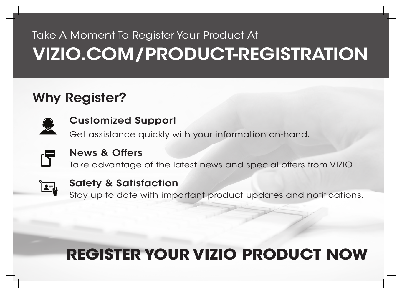 Do You Have Questions? Find Answers AtFind help with:•  New Product Setup•  Connecting Your Devices•  Technical Problems•  Product Updates•  And MoreSUPPORT.VIZIO.COMYou can also contact our  award-winning support team at:Phone:Email:(877) 878-4946 (TOLL-FREE)techsupport@VIZIO.comHours Of Operation:    Monday - Friday: 7 am TO 11 pm (CST) Saturday - Sunday: 9 am TO 6 pm (CST)Live Chat  Support AvailableTake A Moment To Register Your Product AtVIZIO.COM/PRODUCT-REGISTRATIONREGISTER YOUR VIZIO  PRODUCT NOWCustomized SupportGet assistance quickly with your information on-hand.News &amp; OffersTake advantage of the latest news and special offers from VIZIO.Safety &amp; SatisfactionStay up to date with important product updates and notifications.Why Register?