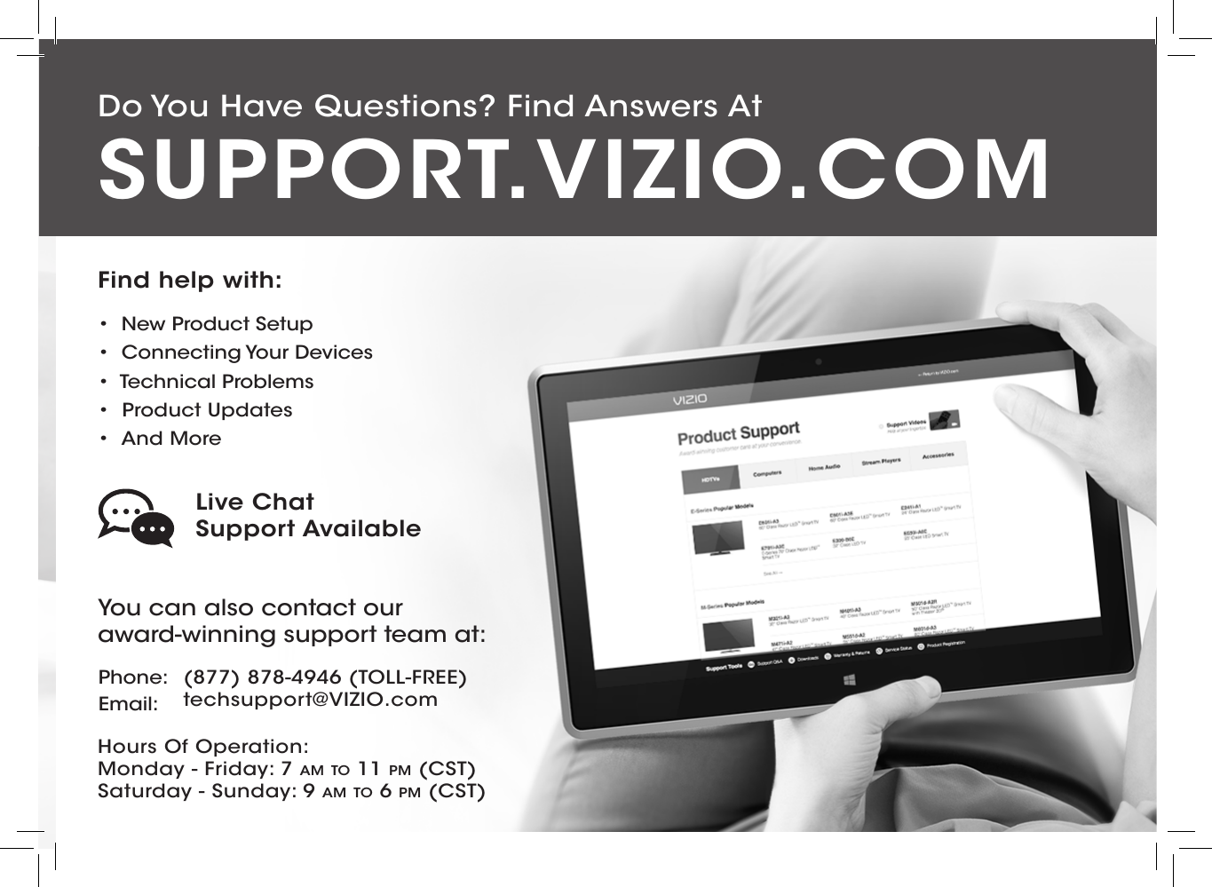 Do You Have Questions? Find Answers AtFind help with:•  New Product Setup•  Connecting Your Devices•  Technical Problems•  Product Updates•  And MoreSUPPORT.VIZIO.COMYou can also contact our  award-winning support team at:Phone:Email:(877) 878-4946 (TOLL-FREE)techsupport@VIZIO.comHours Of Operation:    Monday - Friday: 7 am TO 11 pm (CST) Saturday - Sunday: 9 am TO 6 pm (CST)Live Chat  Support Available