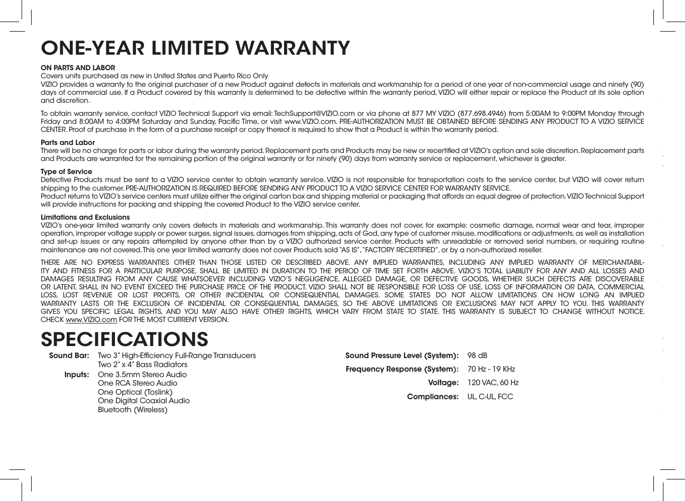 ON PARTS AND LABORCovers units purchased as new in United States and Puerto Rico OnlyVIZIO provides a warranty to the original purchaser of a new Product against defects in materials and workmanship for a period of one year of non-commercial usage and ninety (90) days of commercial use. If a Product covered by this warranty is determined to be defective within the warranty period, VIZIO will either repair or replace the Product at its sole option and discretion.To obtain warranty service, contact VIZIO Technical Support via email: TechSupport@VIZIO.com or via phone at 877 MY VIZIO (877.698.4946) from 5:00AM to 9:00PM Monday through Friday and 8:00AM to 4:00PM Saturday and Sunday, Paciﬁc Time, or visit www.VIZIO.com. PRE-AUTHORIZATION MUST BE OBTAINED BEFORE SENDING ANY PRODUCT TO A VIZIO SERVICE CENTER. Proof of purchase in the form of a purchase receipt or copy thereof is required to show that a Product is within the warranty period.Parts and LaborThere will be no charge for parts or labor during the warranty period. Replacement parts and Products may be new or recertiﬁed at VIZIO’s option and sole discretion. Replacement parts and Products are warranted for the remaining portion of the original warranty or for ninety (90) days from warranty service or replacement, whichever is greater.Type of ServiceDefective Products must be sent to a VIZIO service center to obtain warranty service. VIZIO is not responsible for transportation costs to the service center, but VIZIO will cover return shipping to the customer. PRE-AUTHORIZATION IS REQUIRED BEFORE SENDING ANY PRODUCT TO A VIZIO SERVICE CENTER FOR WARRANTY SERVICE.Product returns to VIZIO’s service centers must utilize either the original carton box and shipping material or packaging that affords an equal degree of protection. VIZIO Technical Support will provide instructions for packing and shipping the covered Product to the VIZIO service center.Limitations and ExclusionsVIZIO’s one-year limited warranty only covers defects in materials and workmanship. This warranty does not cover, for example: cosmetic damage, normal wear and tear, improper operation, improper voltage supply or power surges, signal issues, damages from shipping, acts of God, any type of customer misuse, modiﬁcations or adjustments, as well as installation and set-up issues or any repairs attempted by anyone other than by a VIZIO authorized service center. Products with unreadable or removed serial numbers, or requiring routine maintenance are not covered. This one year limited warranty does not cover Products sold “AS IS”, “FACTORY RECERTIFIED”, or by a non-authorized reseller.THERE ARE NO EXPRESS WARRANTIES OTHER THAN THOSE LISTED OR DESCRIBED ABOVE. ANY IMPLIED WARRANTIES, INCLUDING ANY IMPLIED WARRANTY OF MERCHANTABIL-ITY AND FITNESS FOR A PARTICULAR PURPOSE, SHALL BE LIMITED IN DURATION TO THE PERIOD OF TIME SET FORTH ABOVE. VIZIO’S TOTAL LIABILITY FOR ANY AND ALL LOSSES AND DAMAGES RESULTING FROM ANY CAUSE WHATSOEVER INCLUDING VIZIO’S NEGLIGENCE, ALLEGED DAMAGE, OR DEFECTIVE GOODS, WHETHER SUCH DEFECTS ARE DISCOVERABLE OR LATENT, SHALL IN NO EVENT EXCEED THE PURCHASE PRICE OF THE PRODUCT. VIZIO SHALL NOT BE RESPONSIBLE FOR LOSS OF USE, LOSS OF INFORMATION OR DATA, COMMERCIAL LOSS, LOST REVENUE OR LOST PROFITS, OR OTHER INCIDENTAL OR CONSEQUENTIAL DAMAGES. SOME STATES DO NOT ALLOW LIMITATIONS ON HOW LONG AN IMPLIED WARRANTY LASTS OR THE EXCLUSION OF INCIDENTAL OR CONSEQUENTIAL DAMAGES, SO THE ABOVE LIMITATIONS OR EXCLUSIONS MAY NOT APPLY TO YOU. THIS WARRANTY GIVES YOU SPECIFIC LEGAL RIGHTS, AND YOU MAY ALSO HAVE OTHER RIGHTS, WHICH VARY FROM STATE TO STATE. THIS WARRANTY IS SUBJECT TO CHANGE WITHOUT NOTICE.  CHECK www.VIZIO.com FOR THE MOST CURRENT VERSION.ONE-YEAR LIMITED WARRANTYSound Bar: Two 3” High-Efﬁciency Full-Range Transducers Two 2” x 4” Bass Radiators Inputs: One 3.5mm Stereo Audio One RCA Stereo Audio One Optical (Toslink) One Digital Coaxial Audio Bluetooth (Wireless)Sound Pressure Level (System): 98 dBFrequency Response (System): 70 Hz - 19 KHzVoltage: 120 VAC, 60 HzCompliances: UL, C-UL, FCCSPECIFICATIONSFCC Class B Radio Interference StatementNOTE: This equipment has been tested and found to comply with the limits for a Class B digital device, pursuant to Part 15 of the FCC Rules. These limits are designed to provide reasonable protection against harmful interference in a residential installation. This equipment generates, uses and can radiate radio frequency energy, and if not installed and used in accordance with the instructions, may cause harmful interference to radio communications. However, there is no guarantee that interference will not occur in a particular installation. If this equipment does cause harmful interference to radio or television reception, which can be determined by turning the equipment off and on, the user is encouraged to try to correct the interference by one or more of the following measures:1.  Reorient or relocate the receiving antenna.2.  Increase the separation between the equipment and receiver.3.  Connect the equipment into an outlet on a circuit different from that to which the receiver is connected.4.  Consult the dealer or an experienced radio/TV technician for help.This device complies with Part 15 of the FCC Rules. Operation is subject to the following two conditions: (1) this device may not cause harmful interference, and (2) this device must accept any interference received, including interference that may cause undesired operation.Notice:1.  The changes or modiﬁcations not expressly approved by the party responsible for compliance could void the user’s authority to operate the equipment.2.  Shielded interface cables and AC power cord, if any, must be used in order to comply with the emission limits.3.  The manufacturer is not responsible for any radio or TV interference caused by unauthorized modiﬁcation to this equipment. It is the responsibilities of the user to correct such interference.RF Exposure InformationThis device meets the government’s requirements for exposure to radio waves. This device is designed and manufactured not to exceed the emission limits for exposure to radio frequency (RF) energy set by the Federal Communications Commission of the U.S. Government. This device complies with FCC radiation exposure limits set forth for an uncontrolled environment.IC StatementOperation is subject to the following two conditions: 1.  This device may not cause interference, and2.  This device must accept any interference, including interference that may cause undesired operation of the device.IC Radiation Exposure StatementThis equipment complies with IC RSS-102 radiation exposure limits set forth for an uncontrolled environment. This equipment should be installed and operated with minimum distance 20cm between the radiator &amp; your body.Disposal and RecyclingYou must dispose of this product properly, according to local laws and regulations. Because this product contains electronic components and a battery, it must be disposed of separately from household waste. Contact local authorities to learn about disposal and recycling options.Other:Image(s) used under license from Shutterstock.comLEGAL &amp; COMPLIANCE