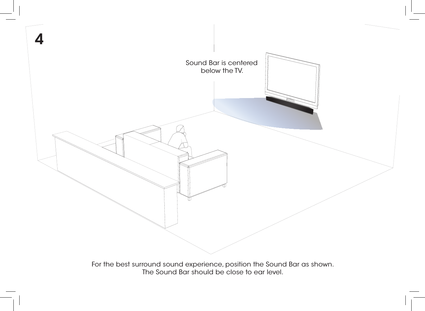 For the best surround sound experience, position the Sound Bar as shown.  The Sound Bar should be close to ear level.Sound Bar is centered below the TV.4