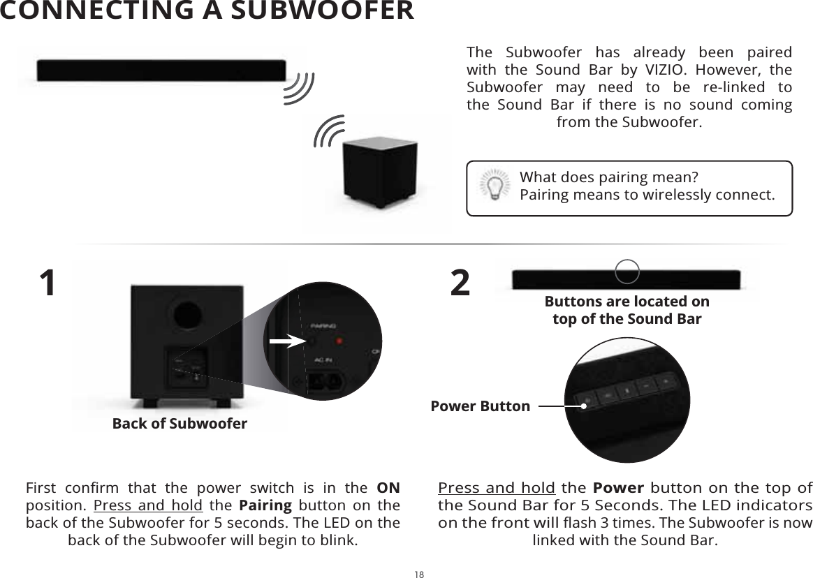 18The Subwoofer has already been paired with the Sound Bar by VIZIO. However, the Subwoofer may need to be re-linked to  the Sound Bar if there is no sound coming from the Subwoofer.1         ON position. Press and hold the Pairing button on the back of the Subwoofer for 5 seconds. The LED on the back of the Subwoofer will begin to blink.2Press and hold the Power button on the top of the Sound Bar for 5 Seconds. The LED indicators on the front will linked with the Sound Bar.What does pairing mean? Pairing means to wirelessly connect.Buttons are located on  top of the Sound BarBack of SubwooferPower ButtonCONNECTING A SUBWOOFER 